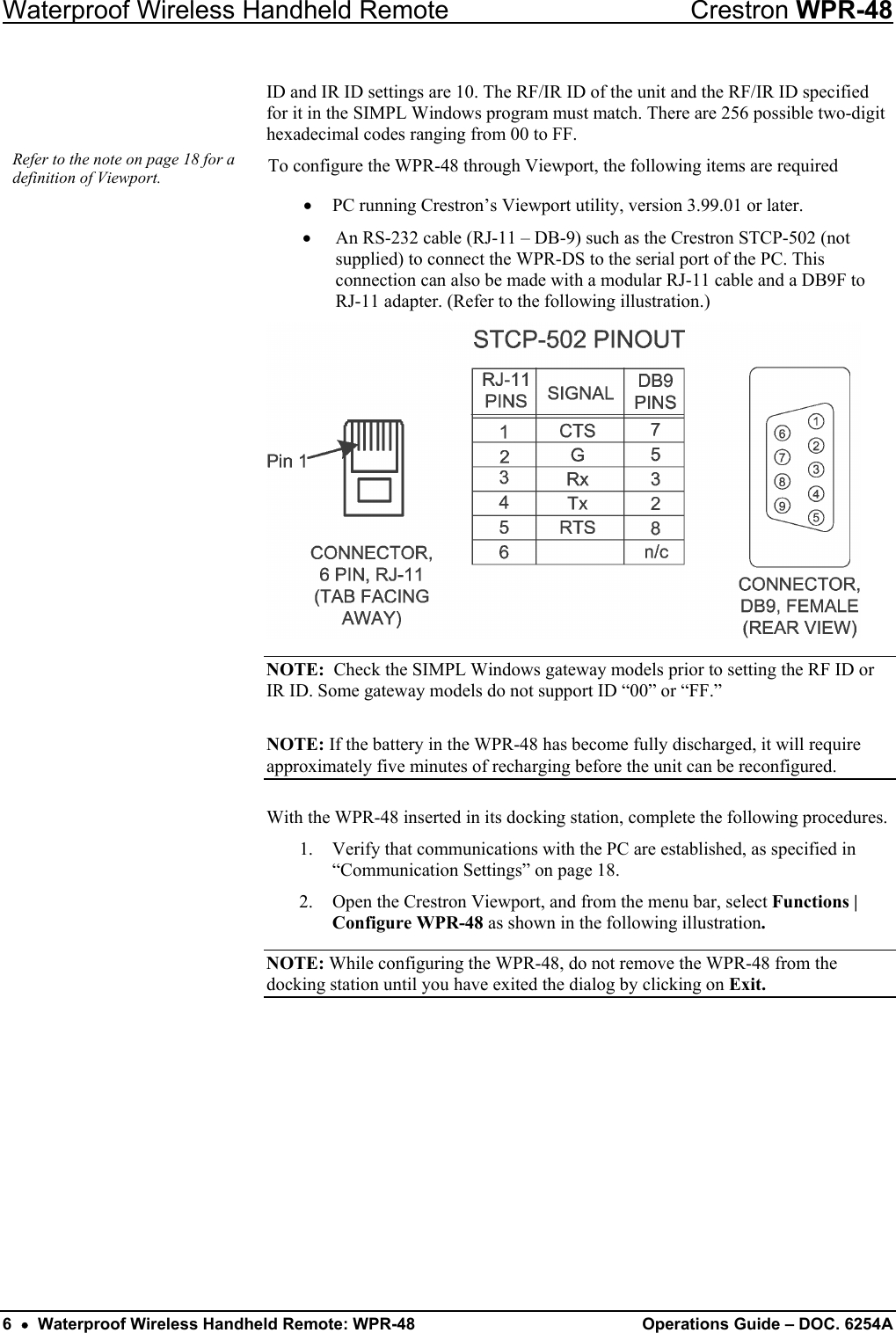 Waterproof Wireless Handheld Remote  Crestron WPR-48 ID and IR ID settings are 10. The RF/IR ID of the unit and the RF/IR ID specified for it in the SIMPL Windows program must match. There are 256 possible two-digit hexadecimal codes ranging from 00 to FF.  Refer to the note on page 18 for a definition of Viewport.  To configure the WPR-48 through Viewport, the following items are required •  PC running Crestron’s Viewport utility, version 3.99.01 or later. •  An RS-232 cable (RJ-11 – DB-9) such as the Crestron STCP-502 (not supplied) to connect the WPR-DS to the serial port of the PC. This connection can also be made with a modular RJ-11 cable and a DB9F to RJ-11 adapter. (Refer to the following illustration.)  NOTE:  Check the SIMPL Windows gateway models prior to setting the RF ID or IR ID. Some gateway models do not support ID “00” or “FF.” NOTE: If the battery in the WPR-48 has become fully discharged, it will require approximately five minutes of recharging before the unit can be reconfigured. With the WPR-48 inserted in its docking station, complete the following procedures. 1.  Verify that communications with the PC are established, as specified in “Communication Settings” on page 18. 2.  Open the Crestron Viewport, and from the menu bar, select Functions | Configure WPR-48 as shown in the following illustration. NOTE: While configuring the WPR-48, do not remove the WPR-48 from the docking station until you have exited the dialog by clicking on Exit. 6  •  Waterproof Wireless Handheld Remote: WPR-48 Operations Guide – DOC. 6254A 