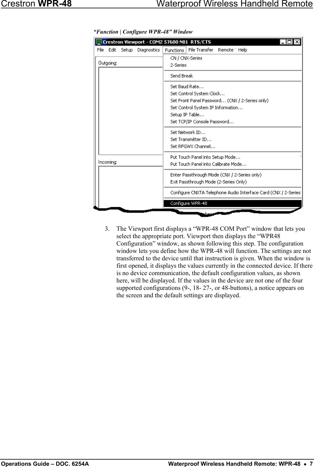 Crestron WPR-48  Waterproof Wireless Handheld Remote “Function | Configure WPR-48” Window  3.  The Viewport first displays a “WPR-48 COM Port” window that lets you select the appropriate port. Viewport then displays the “WPR48 Configuration” window, as shown following this step. The configuration window lets you define how the WPR-48 will function. The settings are not transferred to the device until that instruction is given. When the window is first opened, it displays the values currently in the connected device. If there is no device communication, the default configuration values, as shown here, will be displayed. If the values in the device are not one of the four supported configurations (9-, 18- 27-, or 48-buttons), a notice appears on the screen and the default settings are displayed. Operations Guide – DOC. 6254A  Waterproof Wireless Handheld Remote: WPR-48  •  7 
