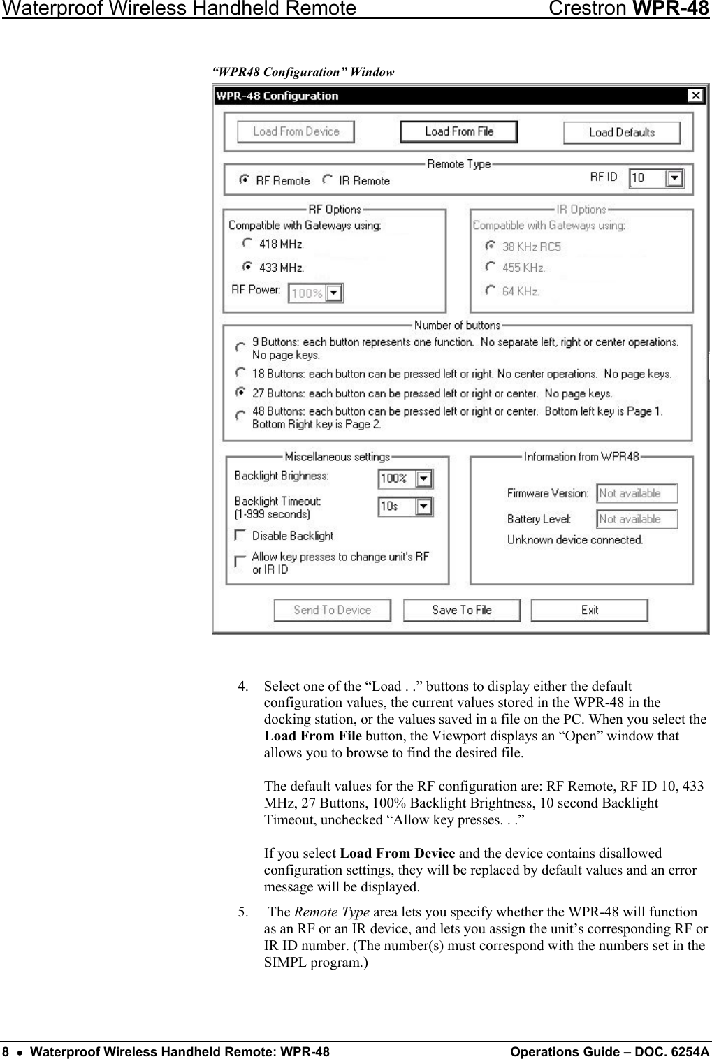 Waterproof Wireless Handheld Remote  Crestron WPR-48 “WPR48 Configuration” Window   4.  Select one of the “Load . .” buttons to display either the default configuration values, the current values stored in the WPR-48 in the docking station, or the values saved in a file on the PC. When you select the Load From File button, the Viewport displays an “Open” window that allows you to browse to find the desired file.  The default values for the RF configuration are: RF Remote, RF ID 10, 433 MHz, 27 Buttons, 100% Backlight Brightness, 10 second Backlight Timeout, unchecked “Allow key presses. . .”  If you select Load From Device and the device contains disallowed configuration settings, they will be replaced by default values and an error message will be displayed. 5.  The Remote Type area lets you specify whether the WPR-48 will function as an RF or an IR device, and lets you assign the unit’s corresponding RF or IR ID number. (The number(s) must correspond with the numbers set in the SIMPL program.) 8  •  Waterproof Wireless Handheld Remote: WPR-48 Operations Guide – DOC. 6254A 