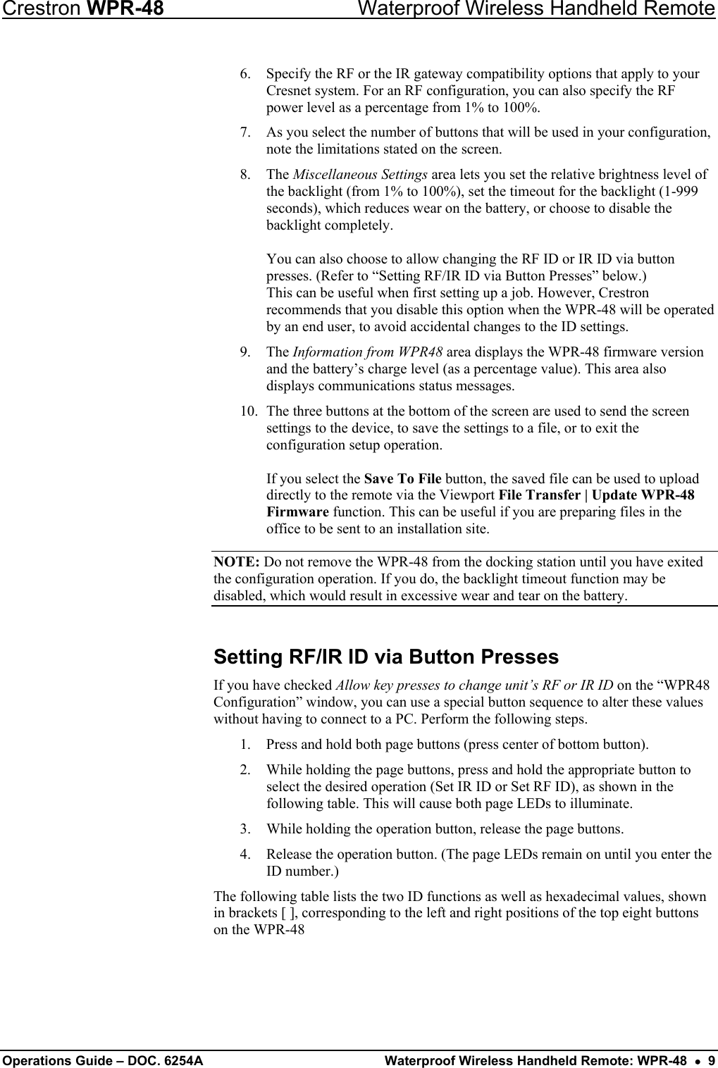 Crestron WPR-48  Waterproof Wireless Handheld Remote 6.  Specify the RF or the IR gateway compatibility options that apply to your Cresnet system. For an RF configuration, you can also specify the RF power level as a percentage from 1% to 100%. 7.  As you select the number of buttons that will be used in your configuration, note the limitations stated on the screen. 8. The Miscellaneous Settings area lets you set the relative brightness level of the backlight (from 1% to 100%), set the timeout for the backlight (1-999 seconds), which reduces wear on the battery, or choose to disable the backlight completely.   You can also choose to allow changing the RF ID or IR ID via button presses. (Refer to “Setting RF/IR ID via Button Presses” below.)  This can be useful when first setting up a job. However, Crestron recommends that you disable this option when the WPR-48 will be operated by an end user, to avoid accidental changes to the ID settings.  9. The Information from WPR48 area displays the WPR-48 firmware version and the battery’s charge level (as a percentage value). This area also displays communications status messages. 10.  The three buttons at the bottom of the screen are used to send the screen settings to the device, to save the settings to a file, or to exit the configuration setup operation.  If you select the Save To File button, the saved file can be used to upload directly to the remote via the Viewport File Transfer | Update WPR-48 Firmware function. This can be useful if you are preparing files in the office to be sent to an installation site. NOTE: Do not remove the WPR-48 from the docking station until you have exited the configuration operation. If you do, the backlight timeout function may be disabled, which would result in excessive wear and tear on the battery. Setting RF/IR ID via Button Presses If you have checked Allow key presses to change unit’s RF or IR ID on the “WPR48 Configuration” window, you can use a special button sequence to alter these values without having to connect to a PC. Perform the following steps. 1.  Press and hold both page buttons (press center of bottom button). 2.  While holding the page buttons, press and hold the appropriate button to select the desired operation (Set IR ID or Set RF ID), as shown in the following table. This will cause both page LEDs to illuminate. 3.  While holding the operation button, release the page buttons. 4.  Release the operation button. (The page LEDs remain on until you enter the ID number.) The following table lists the two ID functions as well as hexadecimal values, shown in brackets [ ], corresponding to the left and right positions of the top eight buttons on the WPR-48 Operations Guide – DOC. 6254A  Waterproof Wireless Handheld Remote: WPR-48  •  9 