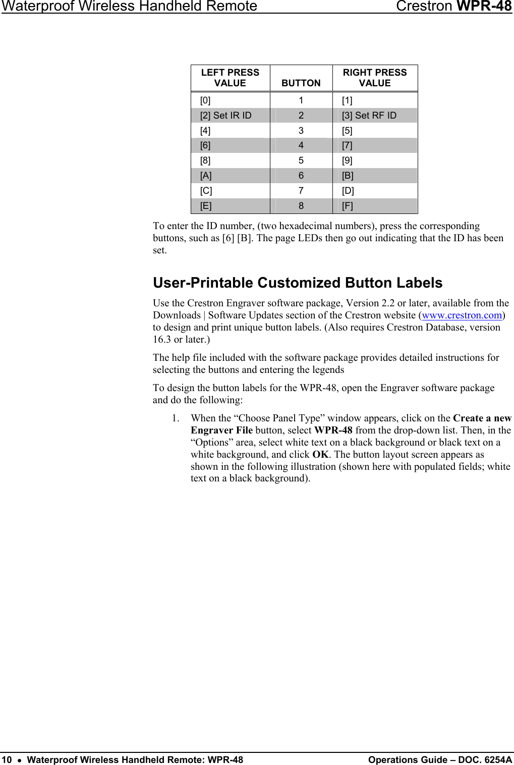 Waterproof Wireless Handheld Remote  Crestron WPR-48  LEFT PRESS VALUE  BUTTON RIGHT PRESS VALUE [0] 1 [1] [2] Set IR ID  2  [3] Set RF ID [4] 3 [5] [6]  4  [7] [8] 5 [9] [A]  6  [B] [C] 7 [D] [E]  8  [F] To enter the ID number, (two hexadecimal numbers), press the corresponding buttons, such as [6] [B]. The page LEDs then go out indicating that the ID has been set. User-Printable Customized Button Labels Use the Crestron Engraver software package, Version 2.2 or later, available from the Downloads | Software Updates section of the Crestron website (www.crestron.com) to design and print unique button labels. (Also requires Crestron Database, version 16.3 or later.) The help file included with the software package provides detailed instructions for selecting the buttons and entering the legends To design the button labels for the WPR-48, open the Engraver software package and do the following: 1.  When the “Choose Panel Type” window appears, click on the Create a new Engraver File button, select WPR-48 from the drop-down list. Then, in the “Options” area, select white text on a black background or black text on a white background, and click OK. The button layout screen appears as shown in the following illustration (shown here with populated fields; white text on a black background). 10  •  Waterproof Wireless Handheld Remote: WPR-48  Operations Guide – DOC. 6254A 