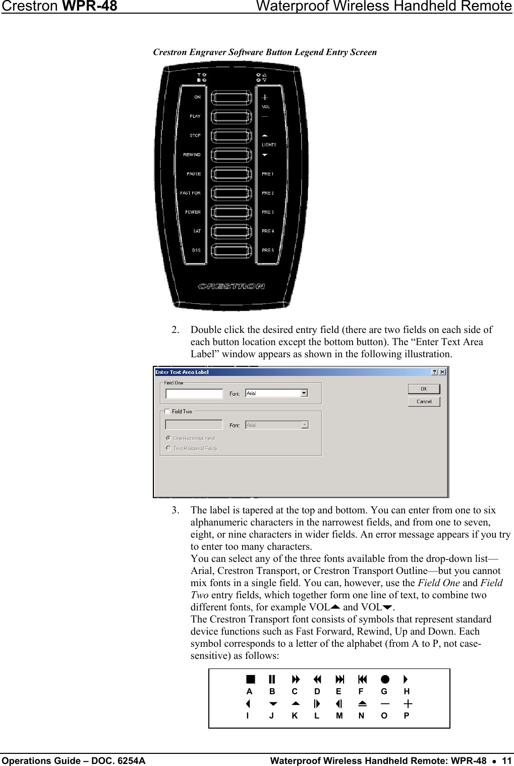 Crestron WPR-48  Waterproof Wireless Handheld Remote Crestron Engraver Software Button Legend Entry Screen  2.  Double click the desired entry field (there are two fields on each side of each button location except the bottom button). The “Enter Text Area Label” window appears as shown in the following illustration.  a b  c d e f g h A B C D E F  G H i  j k l  m  n o p I  J  K L M N O P 3.  The label is tapered at the top and bottom. You can enter from one to six alphanumeric characters in the narrowest fields, and from one to seven, eight, or nine characters in wider fields. An error message appears if you try to enter too many characters.  You can select any of the three fonts available from the drop-down list—Arial, Crestron Transport, or Crestron Transport Outline—but you cannot mix fonts in a single field. You can, however, use the Field One and Field Two entry fields, which together form one line of text, to combine two different fonts, for example VOLK and VOLJ.  The Crestron Transport font consists of symbols that represent standard device functions such as Fast Forward, Rewind, Up and Down. Each symbol corresponds to a letter of the alphabet (from A to P, not case-sensitive) as follows:      Operations Guide – DOC. 6254A  Waterproof Wireless Handheld Remote: WPR-48  •  11 