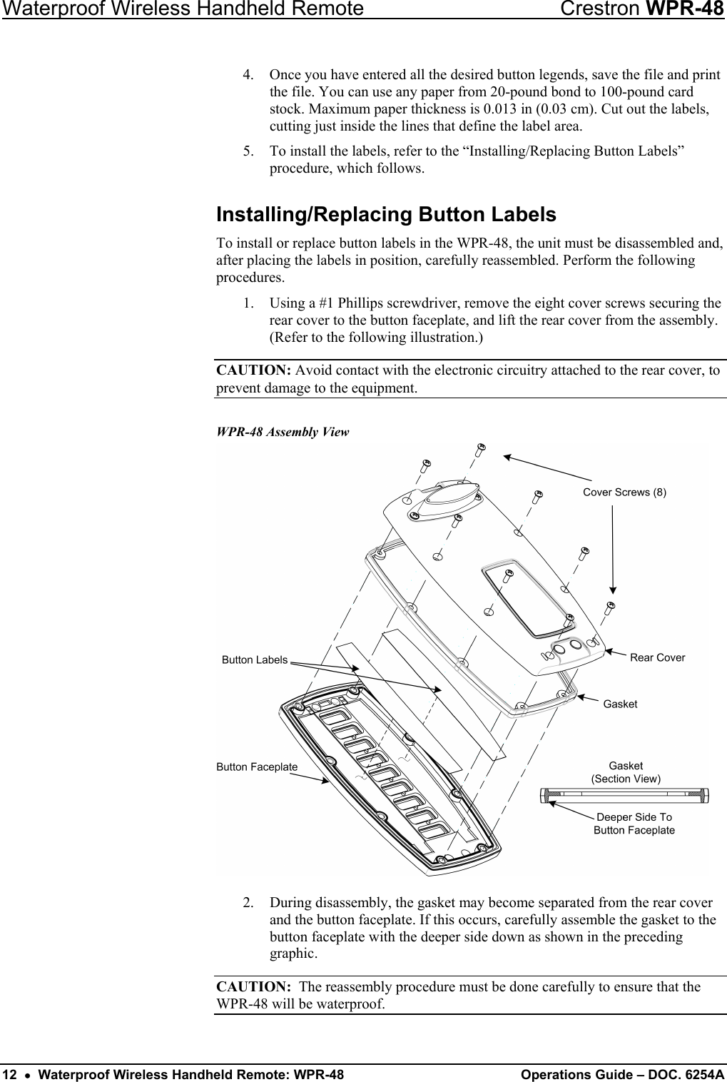 Waterproof Wireless Handheld Remote  Crestron WPR-48 4.  Once you have entered all the desired button legends, save the file and print the file. You can use any paper from 20-pound bond to 100-pound card stock. Maximum paper thickness is 0.013 in (0.03 cm). Cut out the labels, cutting just inside the lines that define the label area.  5.  To install the labels, refer to the “Installing/Replacing Button Labels” procedure, which follows. Installing/Replacing Button Labels To install or replace button labels in the WPR-48, the unit must be disassembled and, after placing the labels in position, carefully reassembled. Perform the following procedures. 1.  Using a #1 Phillips screwdriver, remove the eight cover screws securing the rear cover to the button faceplate, and lift the rear cover from the assembly. (Refer to the following illustration.) CAUTION: Avoid contact with the electronic circuitry attached to the rear cover, to prevent damage to the equipment. WPR-48 Assembly View  2.  During disassembly, the gasket may become separated from the rear cover and the button faceplate. If this occurs, carefully assemble the gasket to the button faceplate with the deeper side down as shown in the preceding graphic. CAUTION:  The reassembly procedure must be done carefully to ensure that the WPR-48 will be waterproof. 12  •  Waterproof Wireless Handheld Remote: WPR-48  Operations Guide – DOC. 6254A 