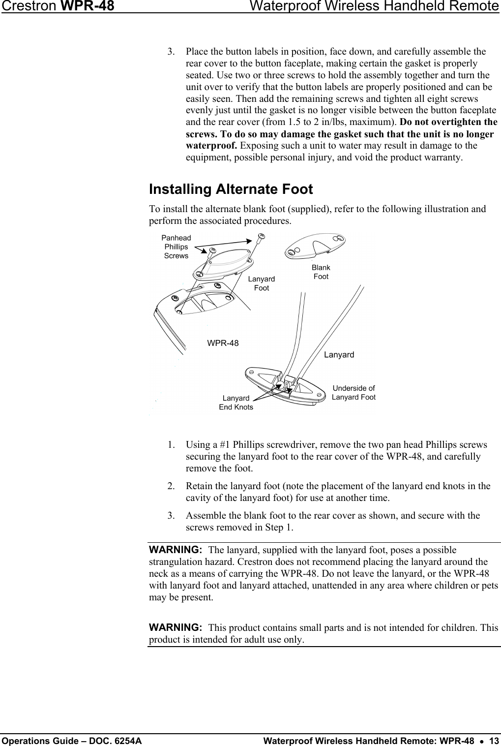 Crestron WPR-48  Waterproof Wireless Handheld Remote 3.  Place the button labels in position, face down, and carefully assemble the rear cover to the button faceplate, making certain the gasket is properly seated. Use two or three screws to hold the assembly together and turn the unit over to verify that the button labels are properly positioned and can be easily seen. Then add the remaining screws and tighten all eight screws evenly just until the gasket is no longer visible between the button faceplate and the rear cover (from 1.5 to 2 in/lbs, maximum). Do not overtighten the screws. To do so may damage the gasket such that the unit is no longer waterproof. Exposing such a unit to water may result in damage to the equipment, possible personal injury, and void the product warranty. Installing Alternate Foot To install the alternate blank foot (supplied), refer to the following illustration and perform the associated procedures.    1.  Using a #1 Phillips screwdriver, remove the two pan head Phillips screws securing the lanyard foot to the rear cover of the WPR-48, and carefully remove the foot.  2.  Retain the lanyard foot (note the placement of the lanyard end knots in the cavity of the lanyard foot) for use at another time. 3.  Assemble the blank foot to the rear cover as shown, and secure with the screws removed in Step 1. WARNING:  The lanyard, supplied with the lanyard foot, poses a possible strangulation hazard. Crestron does not recommend placing the lanyard around the neck as a means of carrying the WPR-48. Do not leave the lanyard, or the WPR-48 with lanyard foot and lanyard attached, unattended in any area where children or pets may be present.  WARNING:  This product contains small parts and is not intended for children. This product is intended for adult use only. Operations Guide – DOC. 6254A  Waterproof Wireless Handheld Remote: WPR-48  •  13 