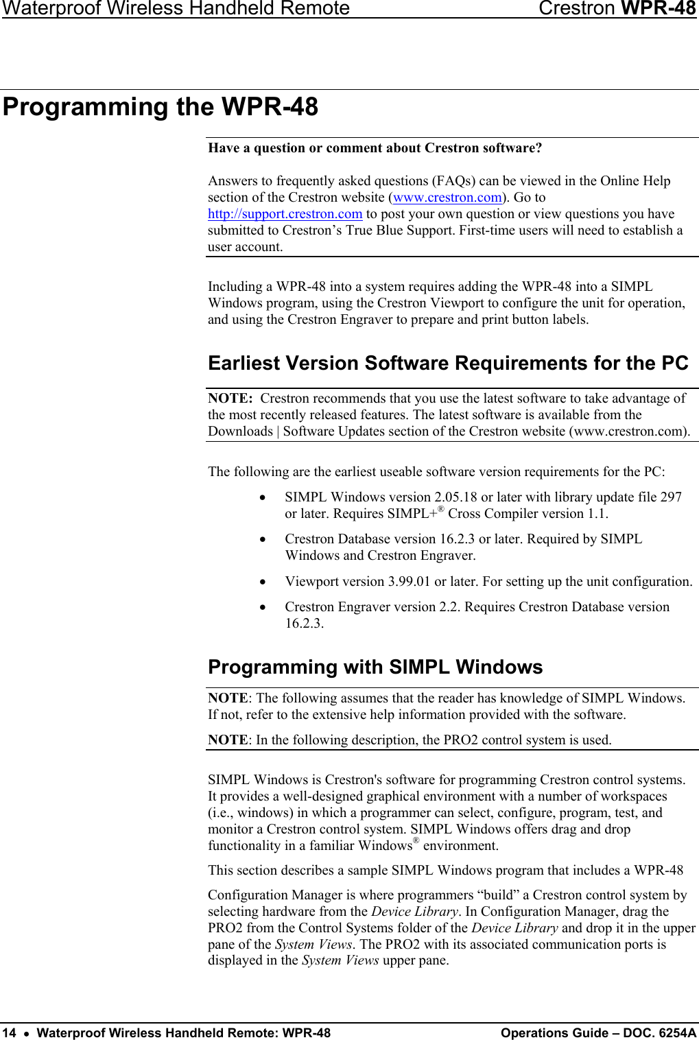 Waterproof Wireless Handheld Remote  Crestron WPR-48 Programming the WPR-48 Have a question or comment about Crestron software?  Answers to frequently asked questions (FAQs) can be viewed in the Online Help section of the Crestron website (www.crestron.com). Go to http://support.crestron.com to post your own question or view questions you have submitted to Crestron’s True Blue Support. First-time users will need to establish a user account. Including a WPR-48 into a system requires adding the WPR-48 into a SIMPL Windows program, using the Crestron Viewport to configure the unit for operation, and using the Crestron Engraver to prepare and print button labels. Earliest Version Software Requirements for the PC NOTE:  Crestron recommends that you use the latest software to take advantage of the most recently released features. The latest software is available from the Downloads | Software Updates section of the Crestron website (www.crestron.com). The following are the earliest useable software version requirements for the PC: •  SIMPL Windows version 2.05.18 or later with library update file 297 or later. Requires SIMPL+® Cross Compiler version 1.1. •  Crestron Database version 16.2.3 or later. Required by SIMPL Windows and Crestron Engraver. •  Viewport version 3.99.01 or later. For setting up the unit configuration. •  Crestron Engraver version 2.2. Requires Crestron Database version 16.2.3. Programming with SIMPL Windows NOTE: The following assumes that the reader has knowledge of SIMPL Windows. If not, refer to the extensive help information provided with the software.  NOTE: In the following description, the PRO2 control system is used. SIMPL Windows is Crestron&apos;s software for programming Crestron control systems.  It provides a well-designed graphical environment with a number of workspaces (i.e., windows) in which a programmer can select, configure, program, test, and monitor a Crestron control system. SIMPL Windows offers drag and drop functionality in a familiar Windows® environment.  This section describes a sample SIMPL Windows program that includes a WPR-48  Configuration Manager is where programmers “build” a Crestron control system by selecting hardware from the Device Library. In Configuration Manager, drag the PRO2 from the Control Systems folder of the Device Library and drop it in the upper pane of the System Views. The PRO2 with its associated communication ports is displayed in the System Views upper pane.  14  •  Waterproof Wireless Handheld Remote: WPR-48  Operations Guide – DOC. 6254A 