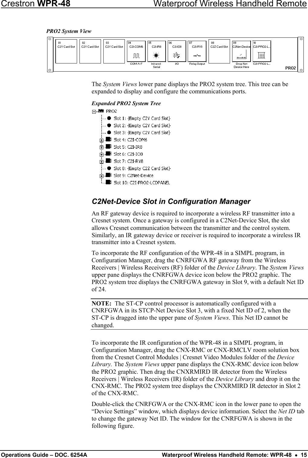 Crestron WPR-48  Waterproof Wireless Handheld Remote PRO2 System View  The System Views lower pane displays the PRO2 system tree. This tree can be expanded to display and configure the communications ports. Expanded PRO2 System Tree  C2Net-Device Slot in Configuration Manager An RF gateway device is required to incorporate a wireless RF transmitter into a Cresnet system. Once a gateway is configured in a C2Net-Device Slot, the slot allows Cresnet communication between the transmitter and the control system. Similarly, an IR gateway device or receiver is required to incorporate a wireless IR transmitter into a Cresnet system. To incorporate the RF configuration of the WPR-48 in a SIMPL program, in Configuration Manager, drag the CNRFGWA RF gateway from the Wireless Receivers | Wireless Receivers (RF) folder of the Device Library. The System Views upper pane displays the CNRFGWA device icon below the PRO2 graphic. The PRO2 system tree displays the CNRFGWA gateway in Slot 9, with a default Net ID of 24. NOTE:  The ST-CP control processor is automatically configured with a CNRFGWA in its STCP-Net Device Slot 3, with a fixed Net ID of 2, when the  ST-CP is dragged into the upper pane of System Views. This Net ID cannot be changed. To incorporate the IR configuration of the WPR-48 in a SIMPL program, in Configuration Manager, drag the CNX-RMC or CNX-RMCLV room solution box from the Cresnet Control Modules | Cresnet Video Modules folder of the Device Library. The System Views upper pane displays the CNX-RMC device icon below the PRO2 graphic. Then drag the CNXRMIRD IR detector from the Wireless Receivers | Wireless Receivers (IR) folder of the Device Library and drop it on the CNX-RMC. The PRO2 system tree displays the CNXRMIRD IR detector in Slot 2 of the CNX-RMC. Double-click the CNRFGWA or the CNX-RMC icon in the lower pane to open the “Device Settings” window, which displays device information. Select the Net ID tab to change the gateway Net ID. The window for the CNRFGWA is shown in the following figure.  Operations Guide – DOC. 6254A  Waterproof Wireless Handheld Remote: WPR-48  •  15 