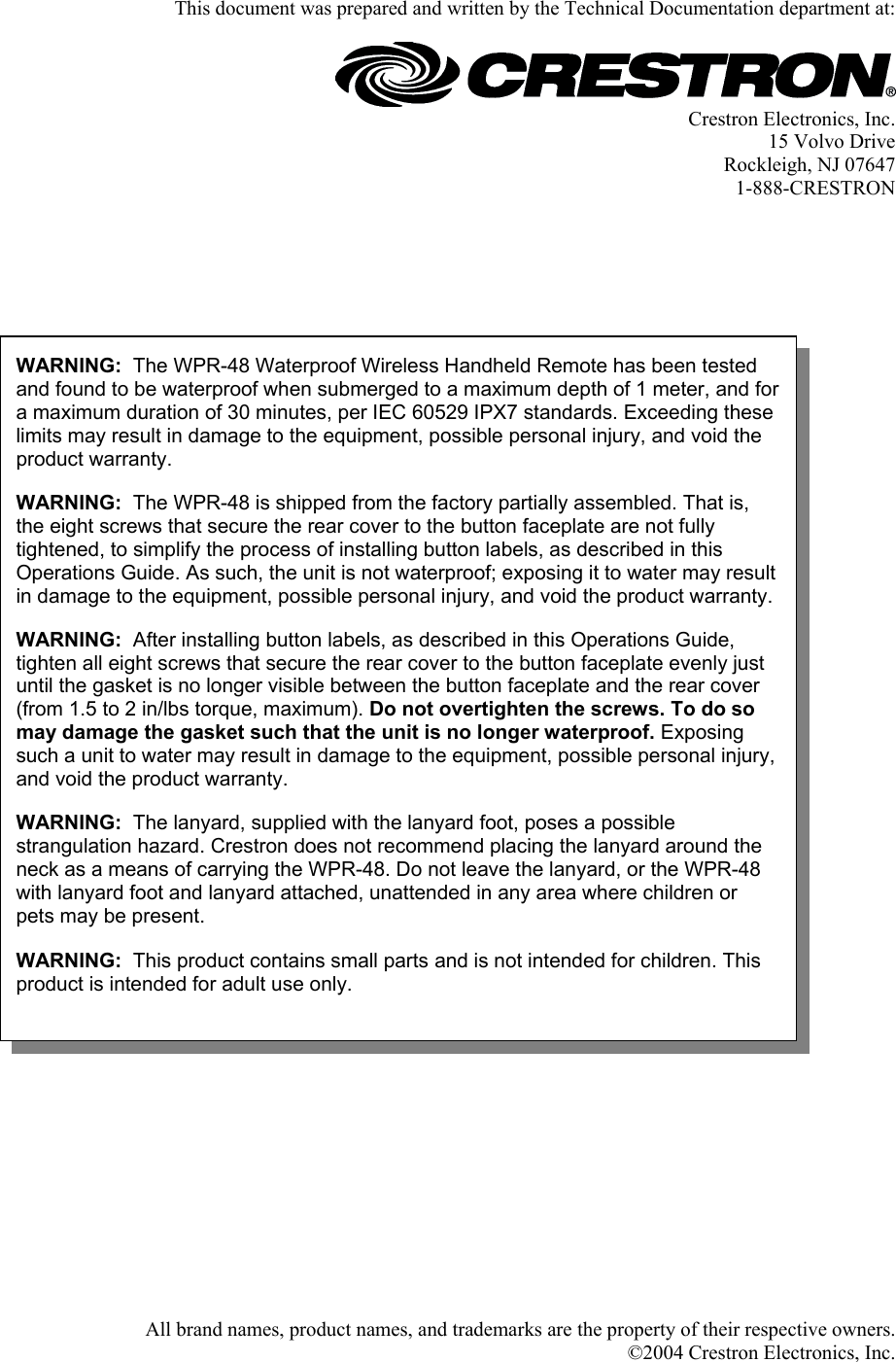 This document was prepared and written by the Technical Documentation department at:   Crestron Electronics, Inc. 15 Volvo Drive Rockleigh, NJ 07647 1-888-CRESTRON       WARNING:  The WPR-48 Waterproof Wireless Handheld Remote has been tested and found to be waterproof when submerged to a maximum depth of 1 meter, and for a maximum duration of 30 minutes, per IEC 60529 IPX7 standards. Exceeding these limits may result in damage to the equipment, possible personal injury, and void the product warranty.  WARNING:  The WPR-48 is shipped from the factory partially assembled. That is, the eight screws that secure the rear cover to the button faceplate are not fully tightened, to simplify the process of installing button labels, as described in this Operations Guide. As such, the unit is not waterproof; exposing it to water may result in damage to the equipment, possible personal injury, and void the product warranty.WARNING:  After installing button labels, as described in this Operations Guide, tighten all eight screws that secure the rear cover to the button faceplate evenly just until the gasket is no longer visible between the button faceplate and the rear cover (from 1.5 to 2 in/lbs torque, maximum). Do not overtighten the screws. To do so may damage the gasket such that the unit is no longer waterproof. Exposing such a unit to water may result in damage to the equipment, possible personal injury, and void the product warranty. WARNING:  The lanyard, supplied with the lanyard foot, poses a possible strangulation hazard. Crestron does not recommend placing the lanyard around the neck as a means of carrying the WPR-48. Do not leave the lanyard, or the WPR-48 with lanyard foot and lanyard attached, unattended in any area where children or pets may be present.  WARNING:  This product contains small parts and is not intended for children. This product is intended for adult use only.                                           All brand names, product names, and trademarks are the property of their respective owners. ©2004 Crestron Electronics, Inc.  