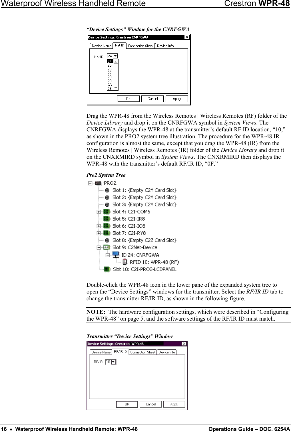 Waterproof Wireless Handheld Remote  Crestron WPR-48 “Device Settings” Window for the CNRFGWA  Drag the WPR-48 from the Wireless Remotes | Wireless Remotes (RF) folder of the Device Library and drop it on the CNRFGWA symbol in System Views. The CNRFGWA displays the WPR-48 at the transmitter’s default RF ID location, “10,” as shown in the PRO2 system tree illustration. The procedure for the WPR-48 IR configuration is almost the same, except that you drag the WPR-48 (IR) from the Wireless Remotes | Wireless Remotes (IR) folder of the Device Library and drop it on the CNXRMIRD symbol in System Views. The CNXRMIRD then displays the WPR-48 with the transmitter’s default RF/IR ID, “0F.” Pro2 System Tree  Double-click the WPR-48 icon in the lower pane of the expanded system tree to open the “Device Settings” windows for the transmitter. Select the RF/IR ID tab to change the transmitter RF/IR ID, as shown in the following figure.  NOTE:  The hardware configuration settings, which were described in “Configuring the WPR-48” on page 5, and the software settings of the RF/IR ID must match.  Transmitter “Device Settings” Window  16  •  Waterproof Wireless Handheld Remote: WPR-48  Operations Guide – DOC. 6254A 