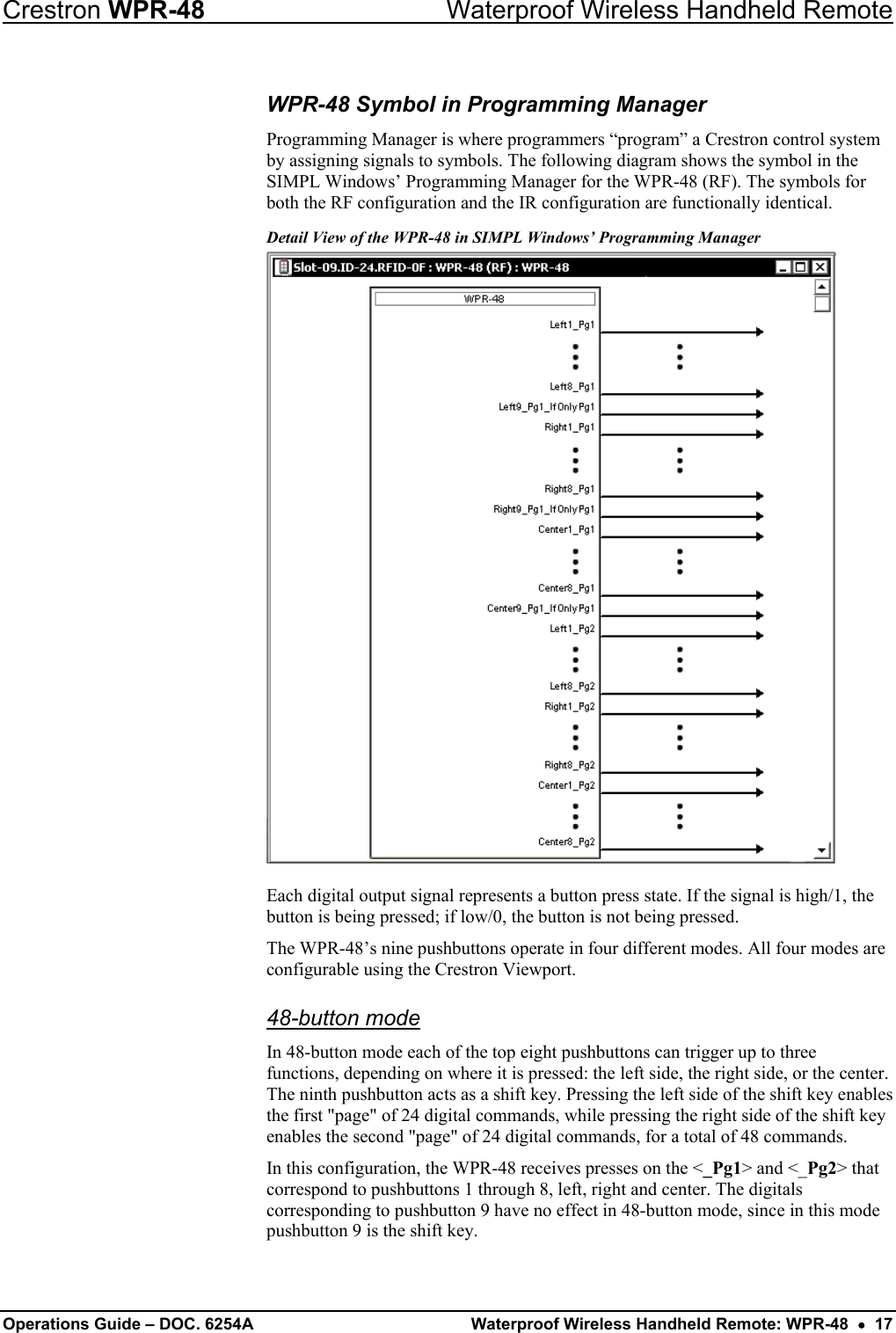Crestron WPR-48  Waterproof Wireless Handheld Remote WPR-48 Symbol in Programming Manager Programming Manager is where programmers “program” a Crestron control system by assigning signals to symbols. The following diagram shows the symbol in the SIMPL Windows’ Programming Manager for the WPR-48 (RF). The symbols for both the RF configuration and the IR configuration are functionally identical. Detail View of the WPR-48 in SIMPL Windows’ Programming Manager  Each digital output signal represents a button press state. If the signal is high/1, the button is being pressed; if low/0, the button is not being pressed. The WPR-48’s nine pushbuttons operate in four different modes. All four modes are configurable using the Crestron Viewport.  48-button mode In 48-button mode each of the top eight pushbuttons can trigger up to three functions, depending on where it is pressed: the left side, the right side, or the center. The ninth pushbutton acts as a shift key. Pressing the left side of the shift key enables the first &quot;page&quot; of 24 digital commands, while pressing the right side of the shift key enables the second &quot;page&quot; of 24 digital commands, for a total of 48 commands. In this configuration, the WPR-48 receives presses on the &lt;_Pg1&gt; and &lt;_Pg2&gt; that correspond to pushbuttons 1 through 8, left, right and center. The digitals corresponding to pushbutton 9 have no effect in 48-button mode, since in this mode pushbutton 9 is the shift key. Operations Guide – DOC. 6254A  Waterproof Wireless Handheld Remote: WPR-48  •  17 