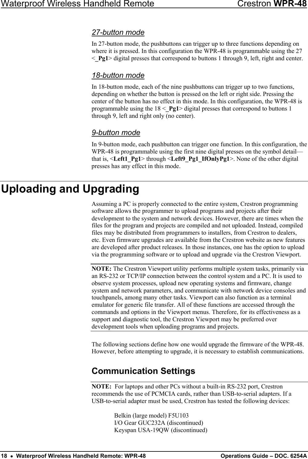 Waterproof Wireless Handheld Remote  Crestron WPR-48 27-button mode In 27-button mode, the pushbuttons can trigger up to three functions depending on where it is pressed. In this configuration the WPR-48 is programmable using the 27 &lt;_Pg1&gt; digital presses that correspond to buttons 1 through 9, left, right and center. 18-button mode In 18-button mode, each of the nine pushbuttons can trigger up to two functions, depending on whether the button is pressed on the left or right side. Pressing the center of the button has no effect in this mode. In this configuration, the WPR-48 is programmable using the 18 &lt;_Pg1&gt; digital presses that correspond to buttons 1 through 9, left and right only (no center). 9-button mode  In 9-button mode, each pushbutton can trigger one function. In this configuration, the WPR-48 is programmable using the first nine digital presses on the symbol detail—that is, &lt;Left1_Pg1&gt; through &lt;Left9_Pg1_IfOnlyPg1&gt;. None of the other digital presses has any effect in this mode. Uploading and Upgrading Assuming a PC is properly connected to the entire system, Crestron programming software allows the programmer to upload programs and projects after their development to the system and network devices. However, there are times when the files for the program and projects are compiled and not uploaded. Instead, compiled files may be distributed from programmers to installers, from Crestron to dealers, etc. Even firmware upgrades are available from the Crestron website as new features are developed after product releases. In those instances, one has the option to upload via the programming software or to upload and upgrade via the Crestron Viewport.  NOTE: The Crestron Viewport utility performs multiple system tasks, primarily via an RS-232 or TCP/IP connection between the control system and a PC. It is used to observe system processes, upload new operating systems and firmware, change system and network parameters, and communicate with network device consoles and touchpanels, among many other tasks. Viewport can also function as a terminal emulator for generic file transfer. All of these functions are accessed through the commands and options in the Viewport menus. Therefore, for its effectiveness as a support and diagnostic tool, the Crestron Viewport may be preferred over development tools when uploading programs and projects.  The following sections define how one would upgrade the firmware of the WPR-48. However, before attempting to upgrade, it is necessary to establish communications.  Communication Settings NOTE:  For laptops and other PCs without a built-in RS-232 port, Crestron recommends the use of PCMCIA cards, rather than USB-to-serial adapters. If a USB-to-serial adapter must be used, Crestron has tested the following devices:    Belkin (large model) F5U103   I/O Gear GUC232A (discontinued)   Keyspan USA-19QW (discontinued) 18  •  Waterproof Wireless Handheld Remote: WPR-48  Operations Guide – DOC. 6254A 