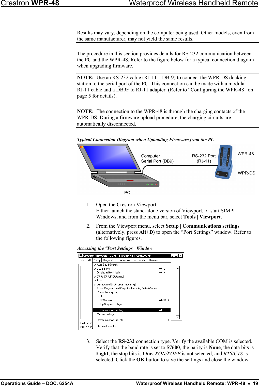 Crestron WPR-48  Waterproof Wireless Handheld Remote  Results may vary, depending on the computer being used. Other models, even from the same manufacturer, may not yield the same results. The procedure in this section provides details for RS-232 communication between the PC and the WPR-48. Refer to the figure below for a typical connection diagram when upgrading firmware.  NOTE:  Use an RS-232 cable (RJ-11 – DB-9) to connect the WPR-DS docking station to the serial port of the PC. This connection can be made with a modular  RJ-11 cable and a DB9F to RJ-11 adapter. (Refer to “Configuring the WPR-48” on page 5 for details). NOTE:  The connection to the WPR-48 is through the charging contacts of the WPR-DS. During a firmware upload procedure, the charging circuits are automatically disconnected. Typical Connection Diagram when Uploading Firmware from the PC  1.  Open the Crestron Viewport. Either launch the stand-alone version of Viewport, or start SIMPL Windows, and from the menu bar, select Tools | Viewport. 2.  From the Viewport menu, select Setup | Communications settings (alternatively, press Alt+D) to open the “Port Settings” window. Refer to the following figures. Accessing the “Port Settings” Window  3. Select the RS-232 connection type. Verify the available COM is selected. Verify that the baud rate is set to 57600, the parity is None, the data bits is Eight, the stop bits is One, XON/XOFF is not selected, and RTS/CTS is selected. Click the OK button to save the settings and close the window.  Operations Guide – DOC. 6254A  Waterproof Wireless Handheld Remote: WPR-48  •  19 