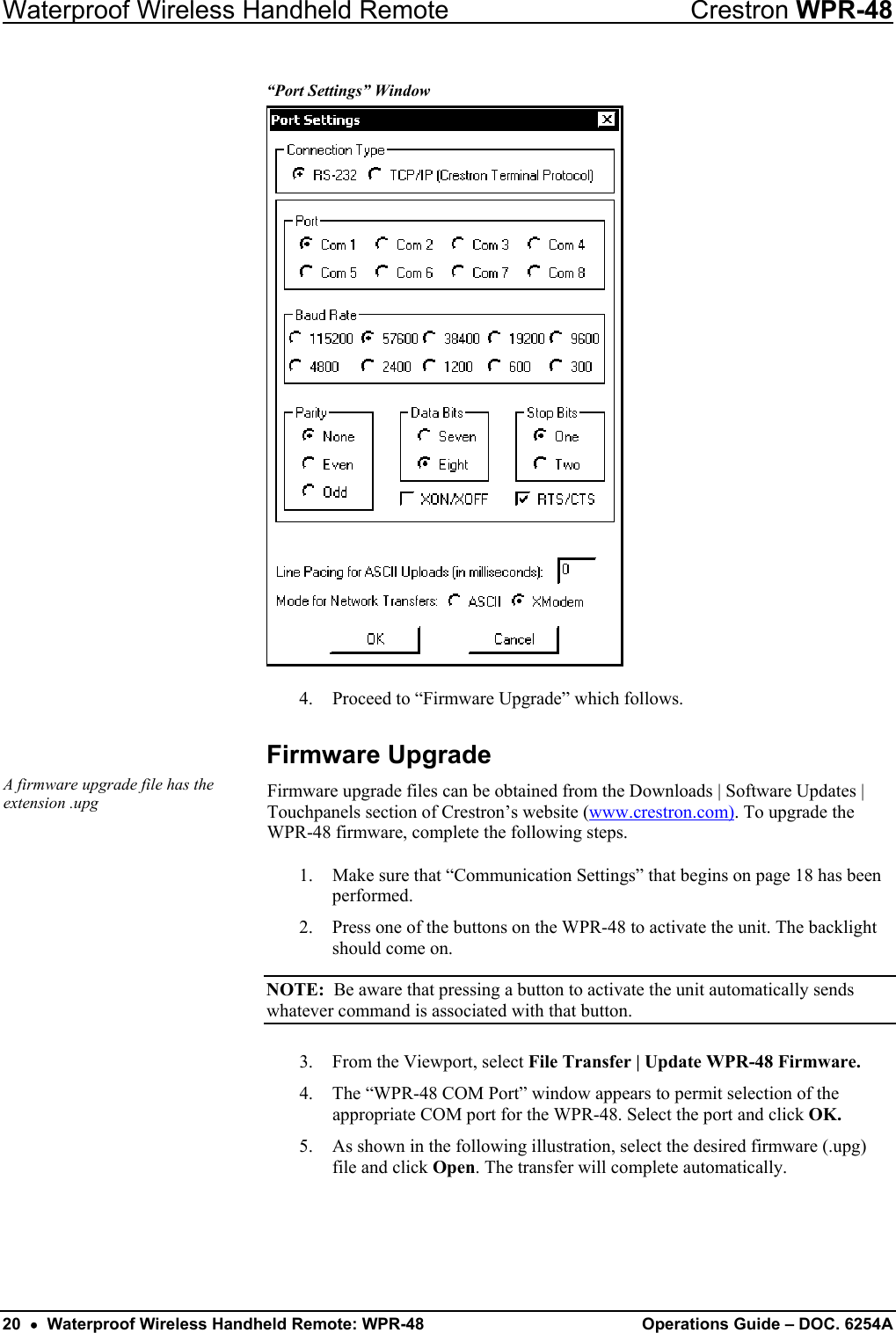 Waterproof Wireless Handheld Remote  Crestron WPR-48 “Port Settings” Window  4.  Proceed to “Firmware Upgrade” which follows. Firmware Upgrade A firmware upgrade file has the extension .upg  Firmware upgrade files can be obtained from the Downloads | Software Updates | Touchpanels section of Crestron’s website (www.crestron.com). To upgrade the WPR-48 firmware, complete the following steps.  1.  Make sure that “Communication Settings” that begins on page 18 has been performed. 2.  Press one of the buttons on the WPR-48 to activate the unit. The backlight should come on.  NOTE:  Be aware that pressing a button to activate the unit automatically sends whatever command is associated with that button.  3. From the Viewport, select File Transfer | Update WPR-48 Firmware.  4.  The “WPR-48 COM Port” window appears to permit selection of the appropriate COM port for the WPR-48. Select the port and click OK. 5.  As shown in the following illustration, select the desired firmware (.upg) file and click Open. The transfer will complete automatically. 20  •  Waterproof Wireless Handheld Remote: WPR-48  Operations Guide – DOC. 6254A 