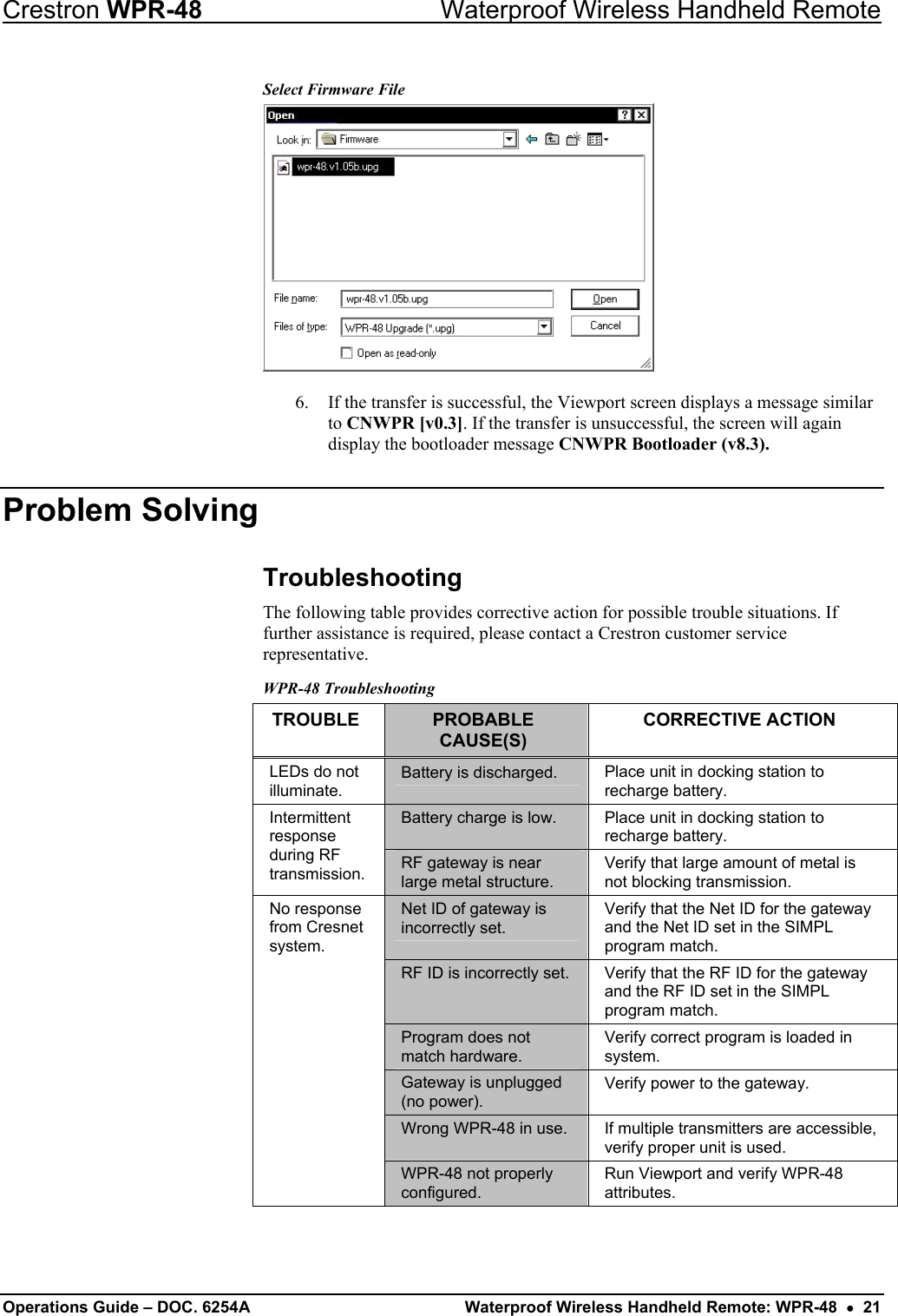 Crestron WPR-48  Waterproof Wireless Handheld Remote Select Firmware File  6.  If the transfer is successful, the Viewport screen displays a message similar to CNWPR [v0.3]. If the transfer is unsuccessful, the screen will again display the bootloader message CNWPR Bootloader (v8.3). Problem Solving Troubleshooting The following table provides corrective action for possible trouble situations. If further assistance is required, please contact a Crestron customer service representative.  WPR-48 Troubleshooting TROUBLE  PROBABLE CAUSE(S) CORRECTIVE ACTION LEDs do not illuminate. Battery is discharged.  Place unit in docking station to recharge battery. Battery charge is low.  Place unit in docking station to recharge battery. Intermittent response during RF transmission.  RF gateway is near large metal structure. Verify that large amount of metal is not blocking transmission. Net ID of gateway is incorrectly set. Verify that the Net ID for the gateway and the Net ID set in the SIMPL program match. RF ID is incorrectly set.  Verify that the RF ID for the gateway and the RF ID set in the SIMPL program match. Program does not match hardware. Verify correct program is loaded in system. Gateway is unplugged (no power). Verify power to the gateway. Wrong WPR-48 in use.  If multiple transmitters are accessible, verify proper unit is used. No response from Cresnet system. WPR-48 not properly configured.  Run Viewport and verify WPR-48 attributes.  Operations Guide – DOC. 6254A  Waterproof Wireless Handheld Remote: WPR-48  •  21 