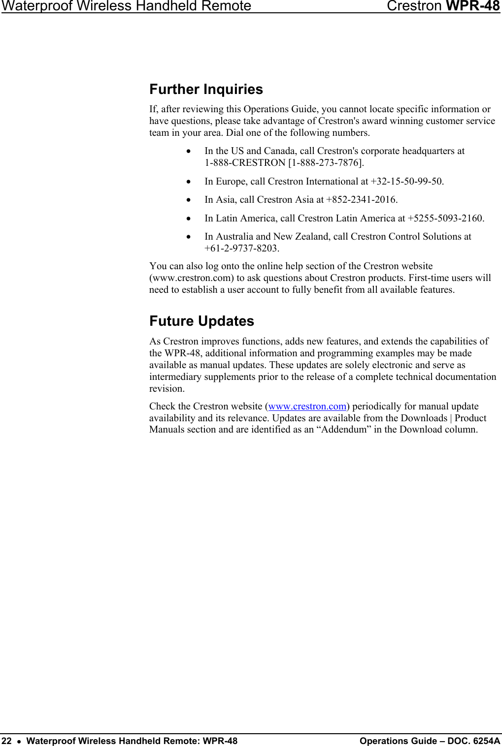 Waterproof Wireless Handheld Remote  Crestron WPR-48  Further Inquiries If, after reviewing this Operations Guide, you cannot locate specific information or have questions, please take advantage of Crestron&apos;s award winning customer service team in your area. Dial one of the following numbers.  •  In the US and Canada, call Crestron&apos;s corporate headquarters at  1-888-CRESTRON [1-888-273-7876].  •  In Europe, call Crestron International at +32-15-50-99-50. •  In Asia, call Crestron Asia at +852-2341-2016. •  In Latin America, call Crestron Latin America at +5255-5093-2160. •  In Australia and New Zealand, call Crestron Control Solutions at  +61-2-9737-8203. You can also log onto the online help section of the Crestron website (www.crestron.com) to ask questions about Crestron products. First-time users will need to establish a user account to fully benefit from all available features. Future Updates As Crestron improves functions, adds new features, and extends the capabilities of the WPR-48, additional information and programming examples may be made available as manual updates. These updates are solely electronic and serve as intermediary supplements prior to the release of a complete technical documentation revision.  Check the Crestron website (www.crestron.com) periodically for manual update availability and its relevance. Updates are available from the Downloads | Product Manuals section and are identified as an “Addendum” in the Download column. 22  •  Waterproof Wireless Handheld Remote: WPR-48  Operations Guide – DOC. 6254A 