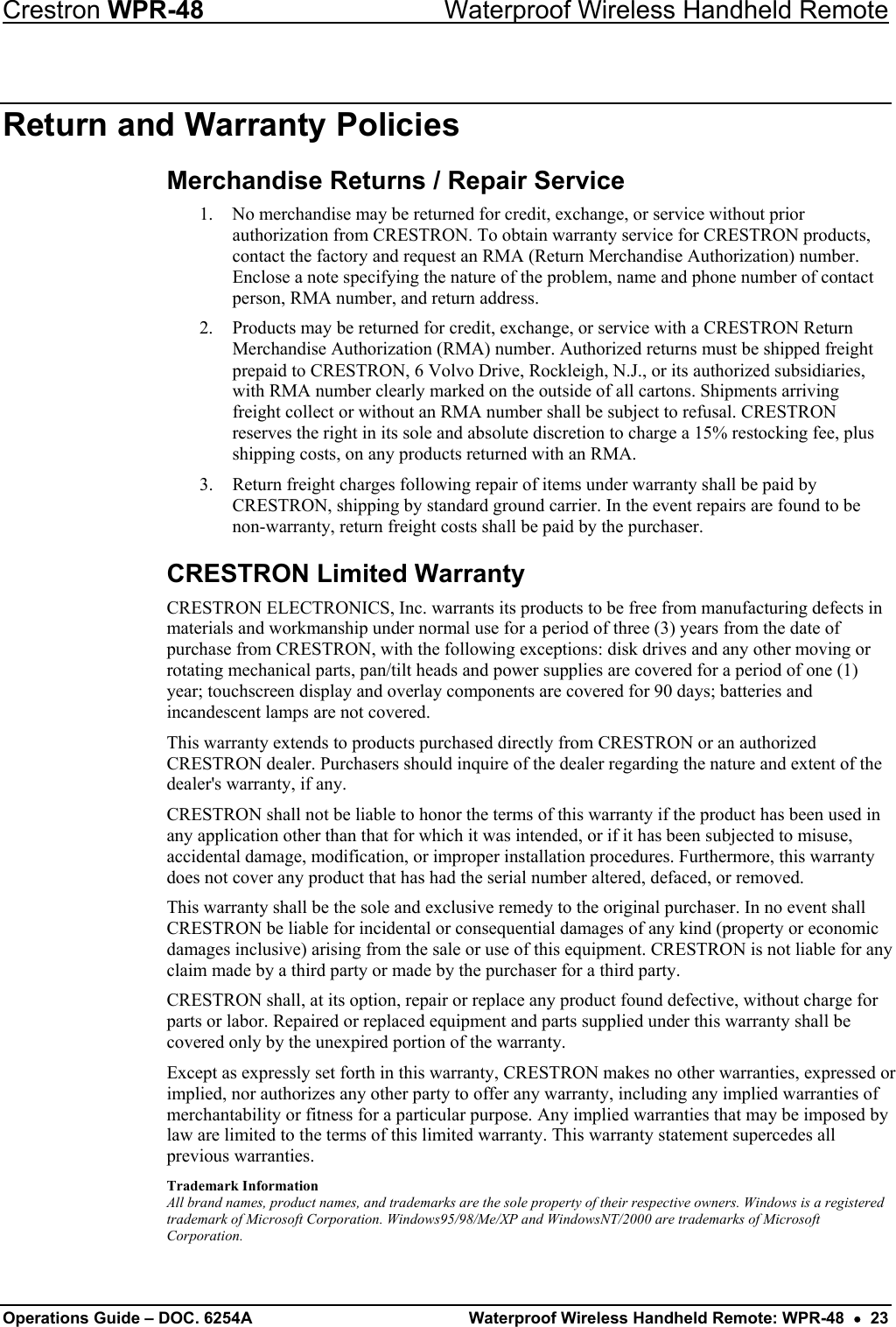 Crestron WPR-48  Waterproof Wireless Handheld Remote Return and Warranty Policies Merchandise Returns / Repair Service 1.  No merchandise may be returned for credit, exchange, or service without prior authorization from CRESTRON. To obtain warranty service for CRESTRON products, contact the factory and request an RMA (Return Merchandise Authorization) number. Enclose a note specifying the nature of the problem, name and phone number of contact person, RMA number, and return address. 2.  Products may be returned for credit, exchange, or service with a CRESTRON Return Merchandise Authorization (RMA) number. Authorized returns must be shipped freight prepaid to CRESTRON, 6 Volvo Drive, Rockleigh, N.J., or its authorized subsidiaries, with RMA number clearly marked on the outside of all cartons. Shipments arriving freight collect or without an RMA number shall be subject to refusal. CRESTRON reserves the right in its sole and absolute discretion to charge a 15% restocking fee, plus shipping costs, on any products returned with an RMA. 3.  Return freight charges following repair of items under warranty shall be paid by CRESTRON, shipping by standard ground carrier. In the event repairs are found to be non-warranty, return freight costs shall be paid by the purchaser. CRESTRON Limited Warranty CRESTRON ELECTRONICS, Inc. warrants its products to be free from manufacturing defects in materials and workmanship under normal use for a period of three (3) years from the date of purchase from CRESTRON, with the following exceptions: disk drives and any other moving or rotating mechanical parts, pan/tilt heads and power supplies are covered for a period of one (1) year; touchscreen display and overlay components are covered for 90 days; batteries and incandescent lamps are not covered.  This warranty extends to products purchased directly from CRESTRON or an authorized CRESTRON dealer. Purchasers should inquire of the dealer regarding the nature and extent of the dealer&apos;s warranty, if any. CRESTRON shall not be liable to honor the terms of this warranty if the product has been used in any application other than that for which it was intended, or if it has been subjected to misuse, accidental damage, modification, or improper installation procedures. Furthermore, this warranty does not cover any product that has had the serial number altered, defaced, or removed.  This warranty shall be the sole and exclusive remedy to the original purchaser. In no event shall CRESTRON be liable for incidental or consequential damages of any kind (property or economic damages inclusive) arising from the sale or use of this equipment. CRESTRON is not liable for any claim made by a third party or made by the purchaser for a third party.  CRESTRON shall, at its option, repair or replace any product found defective, without charge for parts or labor. Repaired or replaced equipment and parts supplied under this warranty shall be covered only by the unexpired portion of the warranty. Except as expressly set forth in this warranty, CRESTRON makes no other warranties, expressed or implied, nor authorizes any other party to offer any warranty, including any implied warranties of merchantability or fitness for a particular purpose. Any implied warranties that may be imposed by law are limited to the terms of this limited warranty. This warranty statement supercedes all previous warranties. Trademark Information All brand names, product names, and trademarks are the sole property of their respective owners. Windows is a registered trademark of Microsoft Corporation. Windows95/98/Me/XP and WindowsNT/2000 are trademarks of Microsoft Corporation. Operations Guide – DOC. 6254A  Waterproof Wireless Handheld Remote: WPR-48  •  23 