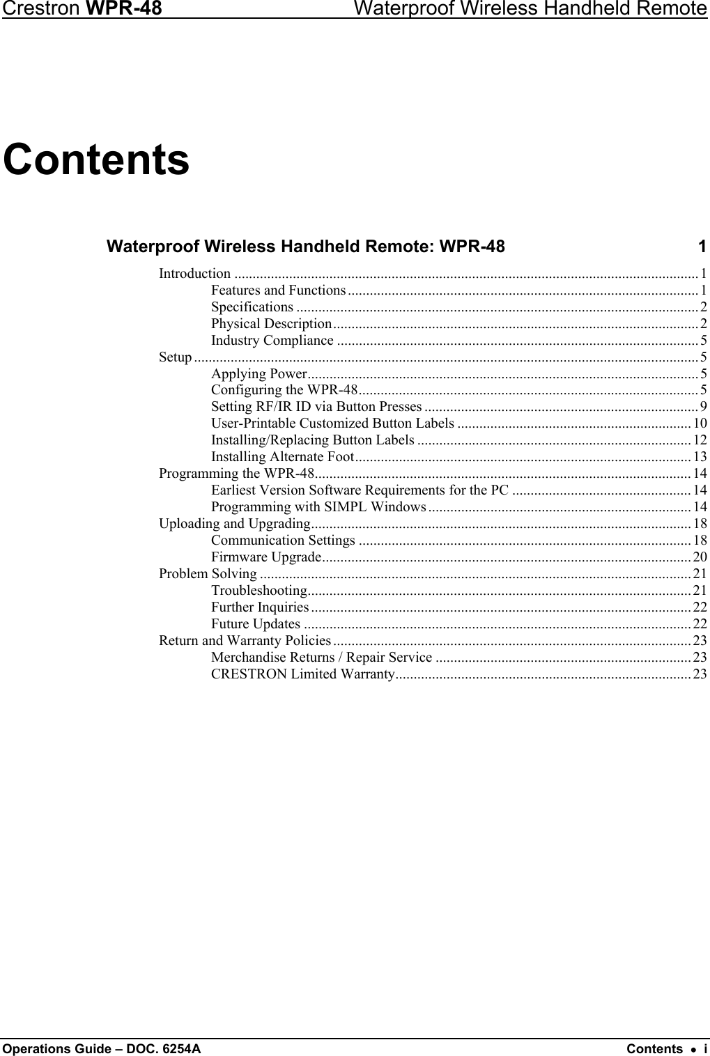 Crestron WPR-48  Waterproof Wireless Handheld Remote Contents Waterproof Wireless Handheld Remote: WPR-48  1 Introduction ...............................................................................................................................1 Features and Functions................................................................................................1 Specifications ..............................................................................................................2 Physical Description....................................................................................................2 Industry Compliance ...................................................................................................5 Setup ..........................................................................................................................................5 Applying Power........................................................................................................... 5 Configuring the WPR-48.............................................................................................5 Setting RF/IR ID via Button Presses ...........................................................................9 User-Printable Customized Button Labels ................................................................10 Installing/Replacing Button Labels ...........................................................................12 Installing Alternate Foot............................................................................................13 Programming the WPR-48.......................................................................................................14 Earliest Version Software Requirements for the PC ................................................. 14 Programming with SIMPL Windows ........................................................................14 Uploading and Upgrading........................................................................................................ 18 Communication Settings ...........................................................................................18 Firmware Upgrade..................................................................................................... 20 Problem Solving ......................................................................................................................21 Troubleshooting......................................................................................................... 21 Further Inquiries ........................................................................................................ 22 Future Updates ..........................................................................................................22 Return and Warranty Policies .................................................................................................. 23 Merchandise Returns / Repair Service ...................................................................... 23 CRESTRON Limited Warranty.................................................................................23  Operations Guide – DOC. 6254A  Contents  •  i 