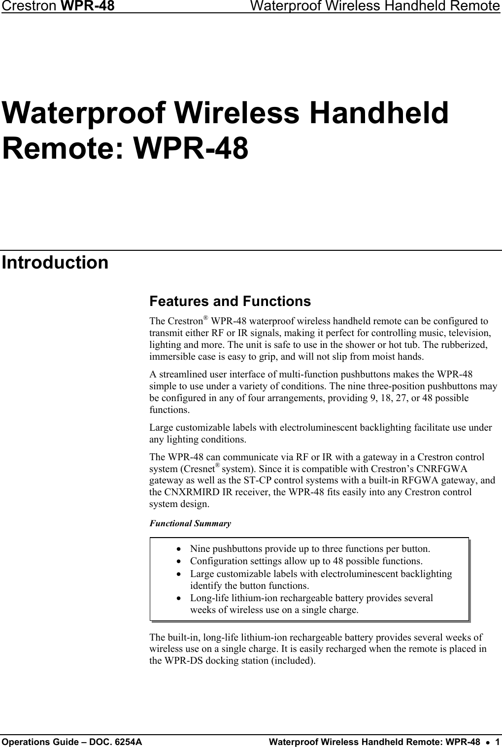 Crestron WPR-48  Waterproof Wireless Handheld Remote Waterproof Wireless Handheld Remote: WPR-48 Introduction Features and Functions The Crestron® WPR-48 waterproof wireless handheld remote can be configured to transmit either RF or IR signals, making it perfect for controlling music, television, lighting and more. The unit is safe to use in the shower or hot tub. The rubberized, immersible case is easy to grip, and will not slip from moist hands.  A streamlined user interface of multi-function pushbuttons makes the WPR-48 simple to use under a variety of conditions. The nine three-position pushbuttons may be configured in any of four arrangements, providing 9, 18, 27, or 48 possible functions. Large customizable labels with electroluminescent backlighting facilitate use under any lighting conditions. The WPR-48 can communicate via RF or IR with a gateway in a Crestron control system (Cresnet® system). Since it is compatible with Crestron’s CNRFGWA gateway as well as the ST-CP control systems with a built-in RFGWA gateway, and the CNXRMIRD IR receiver, the WPR-48 fits easily into any Crestron control system design.  Functional Summary  The built-in, long-life lithium-ion rechargeable battery provides several weeks of wireless use on a single charge. It is easily recharged when the remote is placed in the WPR-DS docking station (included). • Nine pushbuttons provide up to three functions per button. •  Configuration settings allow up to 48 possible functions. •  Large customizable labels with electroluminescent backlighting identify the button functions. •  Long-life lithium-ion rechargeable battery provides several weeks of wireless use on a single charge.  Operations Guide – DOC. 6254A  Waterproof Wireless Handheld Remote: WPR-48  •  1 