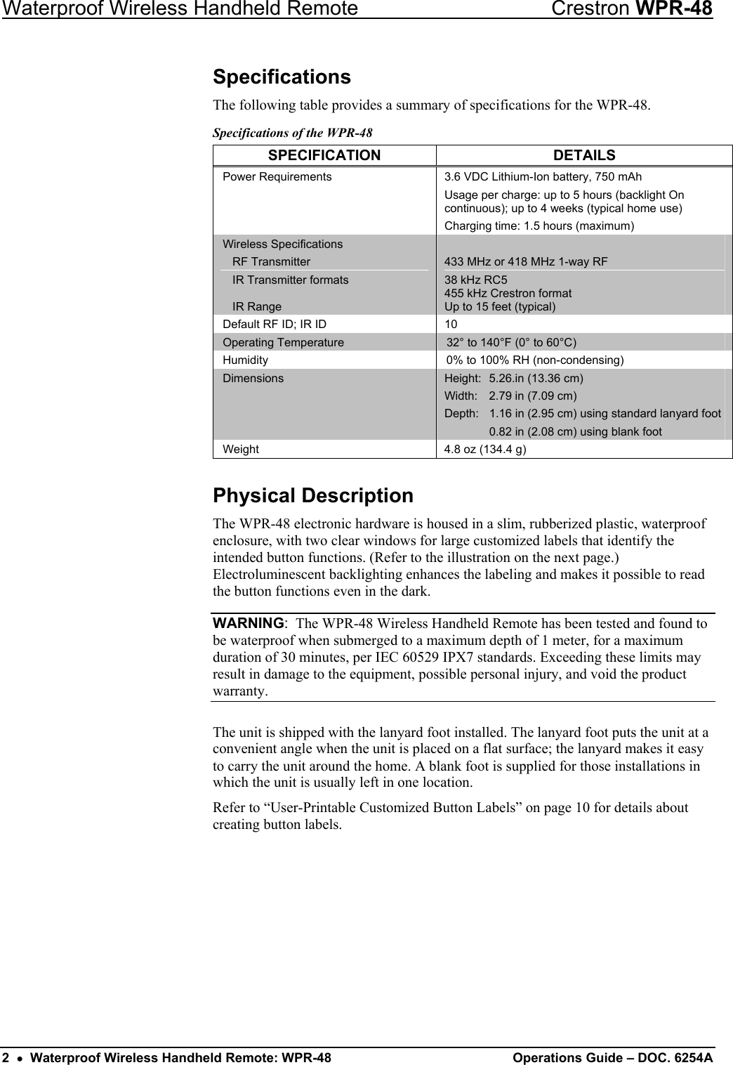Waterproof Wireless Handheld Remote  Crestron WPR-48 Specifications The following table provides a summary of specifications for the WPR-48.  Specifications of the WPR-48 SPECIFICATION DETAILS Power Requirements  3.6 VDC Lithium-Ion battery, 750 mAh Usage per charge: up to 5 hours (backlight On continuous); up to 4 weeks (typical home use) Charging time: 1.5 hours (maximum) Wireless Specifications  RF Transmitter   IR Transmitter formats   IR Range  433 MHz or 418 MHz 1-way RF 38 kHz RC5 455 kHz Crestron format Up to 15 feet (typical) Default RF ID; IR ID  10 Operating Temperature  32° to 140°F (0° to 60°C) Humidity  0% to 100% RH (non-condensing) Dimensions  Height:  5.26.in (13.36 cm) Width:  2.79 in (7.09 cm) Depth:  1.16 in (2.95 cm) using standard lanyard foot   0.82 in (2.08 cm) using blank foot Weight  4.8 oz (134.4 g)  Physical Description The WPR-48 electronic hardware is housed in a slim, rubberized plastic, waterproof enclosure, with two clear windows for large customized labels that identify the intended button functions. (Refer to the illustration on the next page.)  Electroluminescent backlighting enhances the labeling and makes it possible to read the button functions even in the dark. WARNING:  The WPR-48 Wireless Handheld Remote has been tested and found to be waterproof when submerged to a maximum depth of 1 meter, for a maximum duration of 30 minutes, per IEC 60529 IPX7 standards. Exceeding these limits may result in damage to the equipment, possible personal injury, and void the product warranty.  The unit is shipped with the lanyard foot installed. The lanyard foot puts the unit at a convenient angle when the unit is placed on a flat surface; the lanyard makes it easy to carry the unit around the home. A blank foot is supplied for those installations in which the unit is usually left in one location. Refer to “User-Printable Customized Button Labels” on page 10 for details about creating button labels. 2  •  Waterproof Wireless Handheld Remote: WPR-48 Operations Guide – DOC. 6254A 
