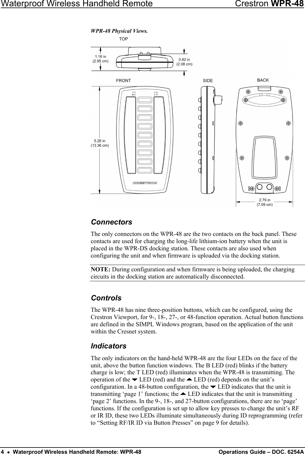 Waterproof Wireless Handheld Remote  Crestron WPR-48 WPR-48 Physical Views.   Connectors The only connectors on the WPR-48 are the two contacts on the back panel. These contacts are used for charging the long-life lithium-ion battery when the unit is placed in the WPR-DS docking station. These contacts are also used when configuring the unit and when firmware is uploaded via the docking station. NOTE: During configuration and when firmware is being uploaded, the charging circuits in the docking station are automatically disconnected. Controls The WPR-48 has nine three-position buttons, which can be configured, using the Crestron Viewport, for 9-, 18-, 27-, or 48-function operation. Actual button functions are defined in the SIMPL Windows program, based on the application of the unit within the Cresnet system.  Indicators The only indicators on the hand-held WPR-48 are the four LEDs on the face of the unit, above the button function windows. The B LED (red) blinks if the battery charge is low; the T LED (red) illuminates when the WPR-48 is transmitting. The operation of the J LED (red) and the K LED (red) depends on the unit’s configuration. In a 48-button configuration, the J LED indicates that the unit is transmitting ‘page 1’ functions; the K LED indicates that the unit is transmitting ‘page 2’ functions. In the 9-, 18-, and 27-button configurations, there are no ‘page’ functions. If the configuration is set up to allow key presses to change the unit’s RF or IR ID, these two LEDs illuminate simultaneously during ID reprogramming (refer to “Setting RF/IR ID via Button Presses” on page 9 for details). 4  •  Waterproof Wireless Handheld Remote: WPR-48 Operations Guide – DOC. 6254A 