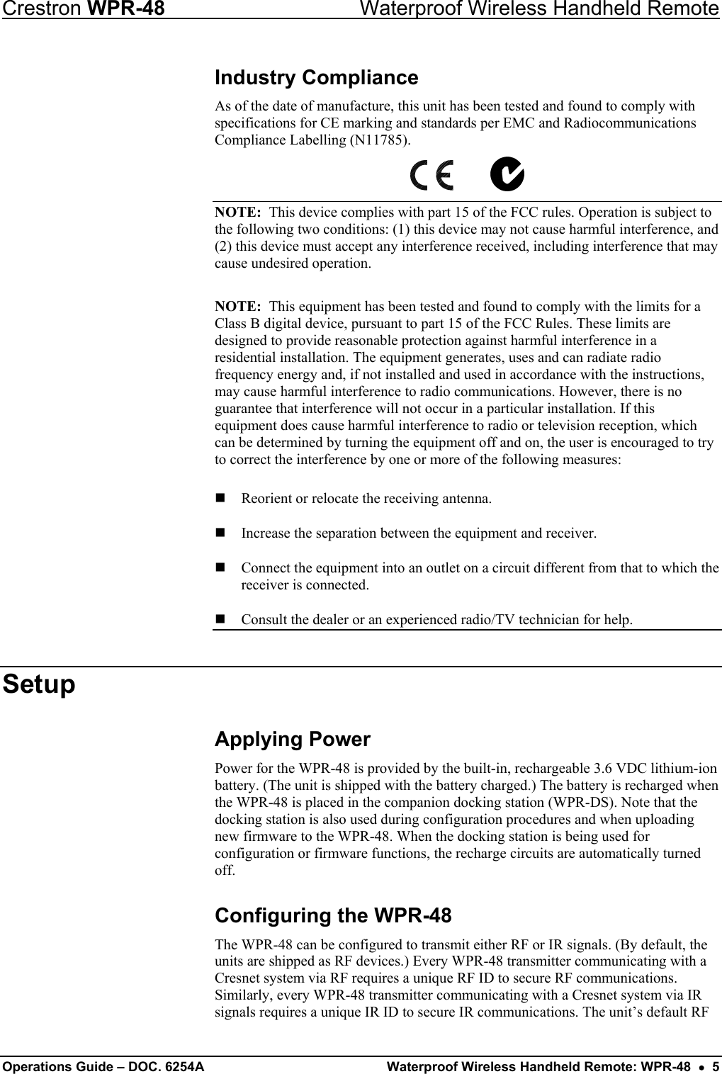 Crestron WPR-48  Waterproof Wireless Handheld Remote Industry Compliance As of the date of manufacture, this unit has been tested and found to comply with specifications for CE marking and standards per EMC and Radiocommunications Compliance Labelling (N11785).             NOTE:  This device complies with part 15 of the FCC rules. Operation is subject to the following two conditions: (1) this device may not cause harmful interference, and (2) this device must accept any interference received, including interference that may cause undesired operation.  NOTE:  This equipment has been tested and found to comply with the limits for a Class B digital device, pursuant to part 15 of the FCC Rules. These limits are designed to provide reasonable protection against harmful interference in a residential installation. The equipment generates, uses and can radiate radio frequency energy and, if not installed and used in accordance with the instructions, may cause harmful interference to radio communications. However, there is no guarantee that interference will not occur in a particular installation. If this equipment does cause harmful interference to radio or television reception, which can be determined by turning the equipment off and on, the user is encouraged to try to correct the interference by one or more of the following measures:  Reorient or relocate the receiving antenna.  Increase the separation between the equipment and receiver.   Connect the equipment into an outlet on a circuit different from that to which the receiver is connected.   Consult the dealer or an experienced radio/TV technician for help.  Setup Applying Power Power for the WPR-48 is provided by the built-in, rechargeable 3.6 VDC lithium-ion battery. (The unit is shipped with the battery charged.) The battery is recharged when the WPR-48 is placed in the companion docking station (WPR-DS). Note that the docking station is also used during configuration procedures and when uploading new firmware to the WPR-48. When the docking station is being used for configuration or firmware functions, the recharge circuits are automatically turned off. Configuring the WPR-48 The WPR-48 can be configured to transmit either RF or IR signals. (By default, the units are shipped as RF devices.) Every WPR-48 transmitter communicating with a Cresnet system via RF requires a unique RF ID to secure RF communications. Similarly, every WPR-48 transmitter communicating with a Cresnet system via IR signals requires a unique IR ID to secure IR communications. The unit’s default RF Operations Guide – DOC. 6254A  Waterproof Wireless Handheld Remote: WPR-48  •  5 