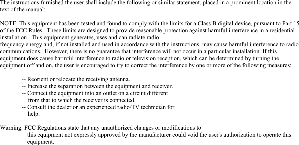          The instructions furnished the user shall include the following or similar statement, placed in a prominent location in the text of the manual:  NOTE: This equipment has been tested and found to comply with the limits for a Class B digital device, pursuant to Part 15 of the FCC Rules.  These limits are designed to provide reasonable protection against harmful interference in a residential installation.  This equipment generates, uses and can radiate radio frequency energy and, if not installed and used in accordance with the instructions, may cause harmful interference to radio communications.  However, there is no guarantee that interference will not occur in a particular installation. If this equipment does cause harmful interference to radio or television reception, which can be determined by turning the equipment off and on, the user is encouraged to try to correct the interference by one or more of the following measures:    -- Reorient or relocate the receiving antenna.   -- Increase the separation between the equipment and receiver.   -- Connect the equipment into an outlet on a circuit different       from that to which the receiver is connected.   -- Consult the dealer or an experienced radio/TV technician for       help.  Warning: FCC Regulations state that any unauthorized changes or modifications to  this equipment not expressly approved by the manufacturer could void the user&apos;s authorization to operate this equipment.   