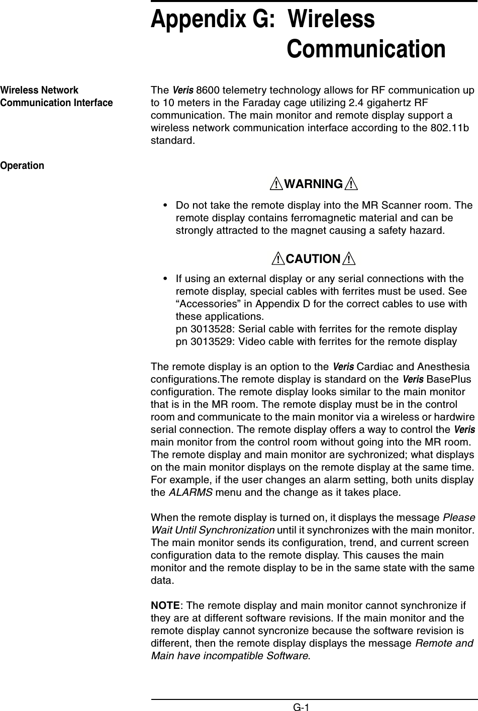 G-1Appendix G:  Wireless CommunicationWireless Network Communication InterfaceThe Veris 8600 telemetry technology allows for RF communication up to 10 meters in the Faraday cage utilizing 2.4 gigahertz RF communication. The main monitor and remote display support a wireless network communication interface according to the 802.11b standard.Operation• Do not take the remote display into the MR Scanner room. The remote display contains ferromagnetic material and can be strongly attracted to the magnet causing a safety hazard.• If using an external display or any serial connections with the remote display, special cables with ferrites must be used. See “Accessories” in Appendix D for the correct cables to use with these applications. pn 3013528: Serial cable with ferrites for the remote display pn 3013529: Video cable with ferrites for the remote displayThe remote display is an option to the Veris Cardiac and Anesthesia configurations.The remote display is standard on the Veris BasePlus configuration. The remote display looks similar to the main monitor that is in the MR room. The remote display must be in the control room and communicate to the main monitor via a wireless or hardwire serial connection. The remote display offers a way to control the Veris main monitor from the control room without going into the MR room. The remote display and main monitor are sychronized; what displays on the main monitor displays on the remote display at the same time. For example, if the user changes an alarm setting, both units display the ALARMS menu and the change as it takes place.When the remote display is turned on, it displays the message Please Wait Until Synchronization until it synchronizes with the main monitor. The main monitor sends its configuration, trend, and current screen configuration data to the remote display. This causes the main monitor and the remote display to be in the same state with the same data.NOTE: The remote display and main monitor cannot synchronize if they are at different software revisions. If the main monitor and the remote display cannot syncronize because the software revision is different, then the remote display displays the message Remote and Main have incompatible Software.    WARNING    !!    CAUTION    !!