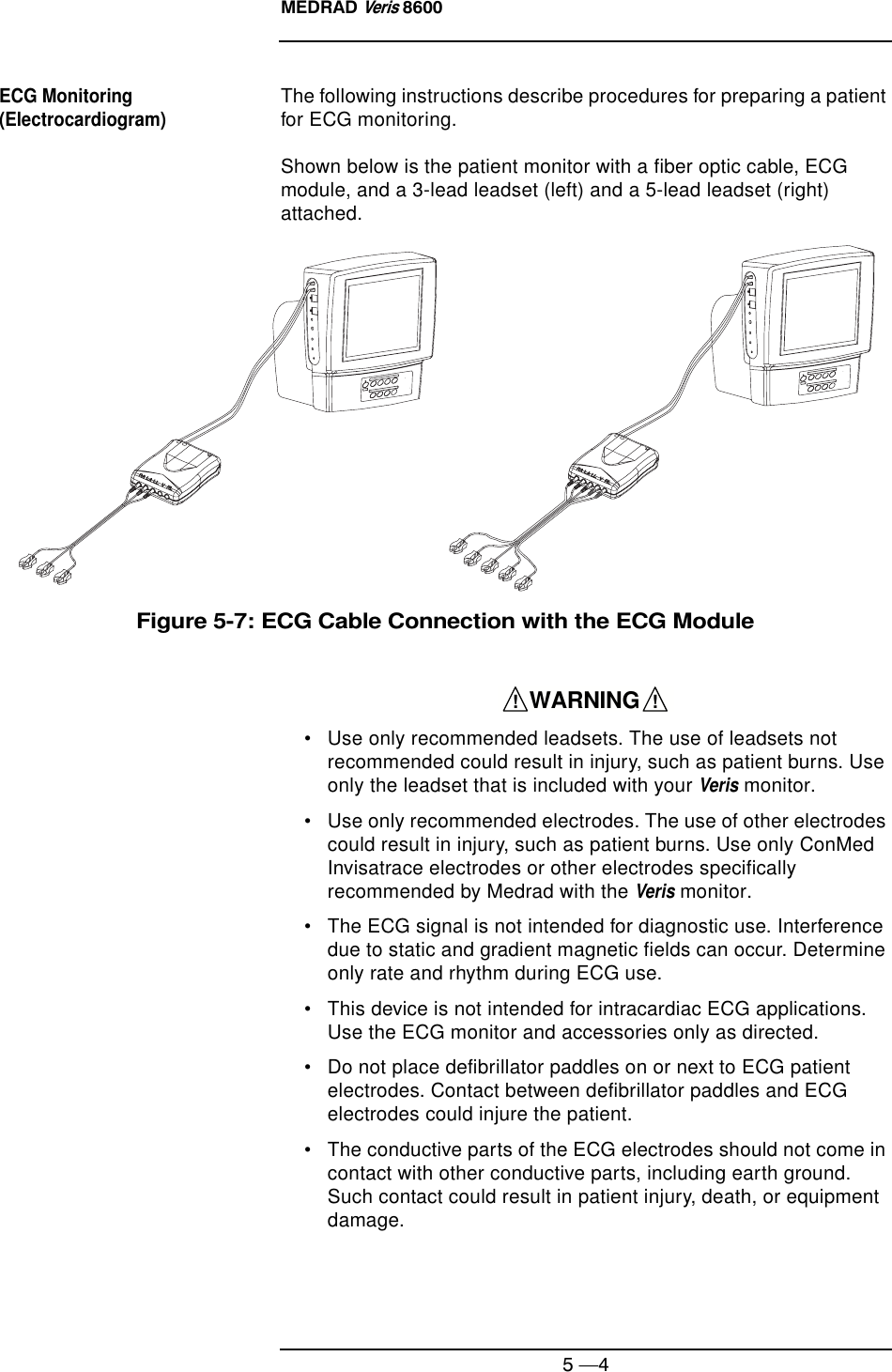 MEDRAD Veris 86005 —4ECG Monitoring (Electrocardiogram)The following instructions describe procedures for preparing a patient for ECG monitoring.Shown below is the patient monitor with a fiber optic cable, ECG module, and a 3-lead leadset (left) and a 5-lead leadset (right) attached.Figure 5-7: ECG Cable Connection with the ECG Module• Use only recommended leadsets. The use of leadsets not recommended could result in injury, such as patient burns. Use only the leadset that is included with your Veris monitor.• Use only recommended electrodes. The use of other electrodes could result in injury, such as patient burns. Use only ConMed Invisatrace electrodes or other electrodes specifically recommended by Medrad with the Veris monitor.• The ECG signal is not intended for diagnostic use. Interference due to static and gradient magnetic fields can occur. Determine only rate and rhythm during ECG use.• This device is not intended for intracardiac ECG applications. Use the ECG monitor and accessories only as directed.• Do not place defibrillator paddles on or next to ECG patient electrodes. Contact between defibrillator paddles and ECG electrodes could injure the patient.• The conductive parts of the ECG electrodes should not come in contact with other conductive parts, including earth ground.   Such contact could result in patient injury, death, or equipment damage.    WARNING    !!