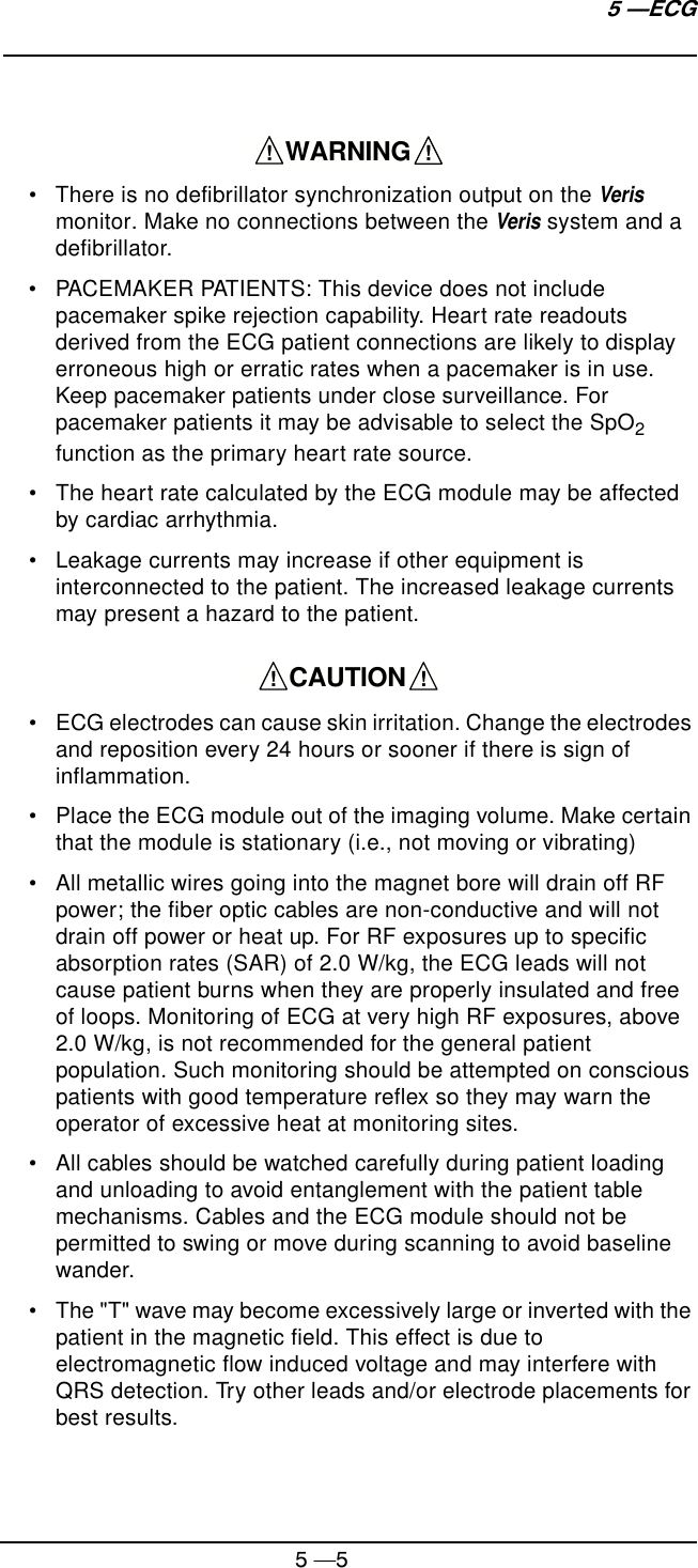 5 —55 —ECG• There is no defibrillator synchronization output on the Veris monitor. Make no connections between the Veris system and a defibrillator.• PACEMAKER PATIENTS: This device does not include pacemaker spike rejection capability. Heart rate readouts derived from the ECG patient connections are likely to display erroneous high or erratic rates when a pacemaker is in use. Keep pacemaker patients under close surveillance. For pacemaker patients it may be advisable to select the SpO2 function as the primary heart rate source.• The heart rate calculated by the ECG module may be affected by cardiac arrhythmia.• Leakage currents may increase if other equipment is interconnected to the patient. The increased leakage currents may present a hazard to the patient.• ECG electrodes can cause skin irritation. Change the electrodes and reposition every 24 hours or sooner if there is sign of inflammation.• Place the ECG module out of the imaging volume. Make certain that the module is stationary (i.e., not moving or vibrating)• All metallic wires going into the magnet bore will drain off RF power; the fiber optic cables are non-conductive and will not drain off power or heat up. For RF exposures up to specific absorption rates (SAR) of 2.0 W/kg, the ECG leads will not cause patient burns when they are properly insulated and free of loops. Monitoring of ECG at very high RF exposures, above 2.0 W/kg, is not recommended for the general patient population. Such monitoring should be attempted on conscious patients with good temperature reflex so they may warn the operator of excessive heat at monitoring sites.• All cables should be watched carefully during patient loading and unloading to avoid entanglement with the patient table mechanisms. Cables and the ECG module should not be permitted to swing or move during scanning to avoid baseline wander.• The &quot;T&quot; wave may become excessively large or inverted with the patient in the magnetic field. This effect is due to electromagnetic flow induced voltage and may interfere with QRS detection. Try other leads and/or electrode placements for best results.    WARNING    !!    CAUTION    !!
