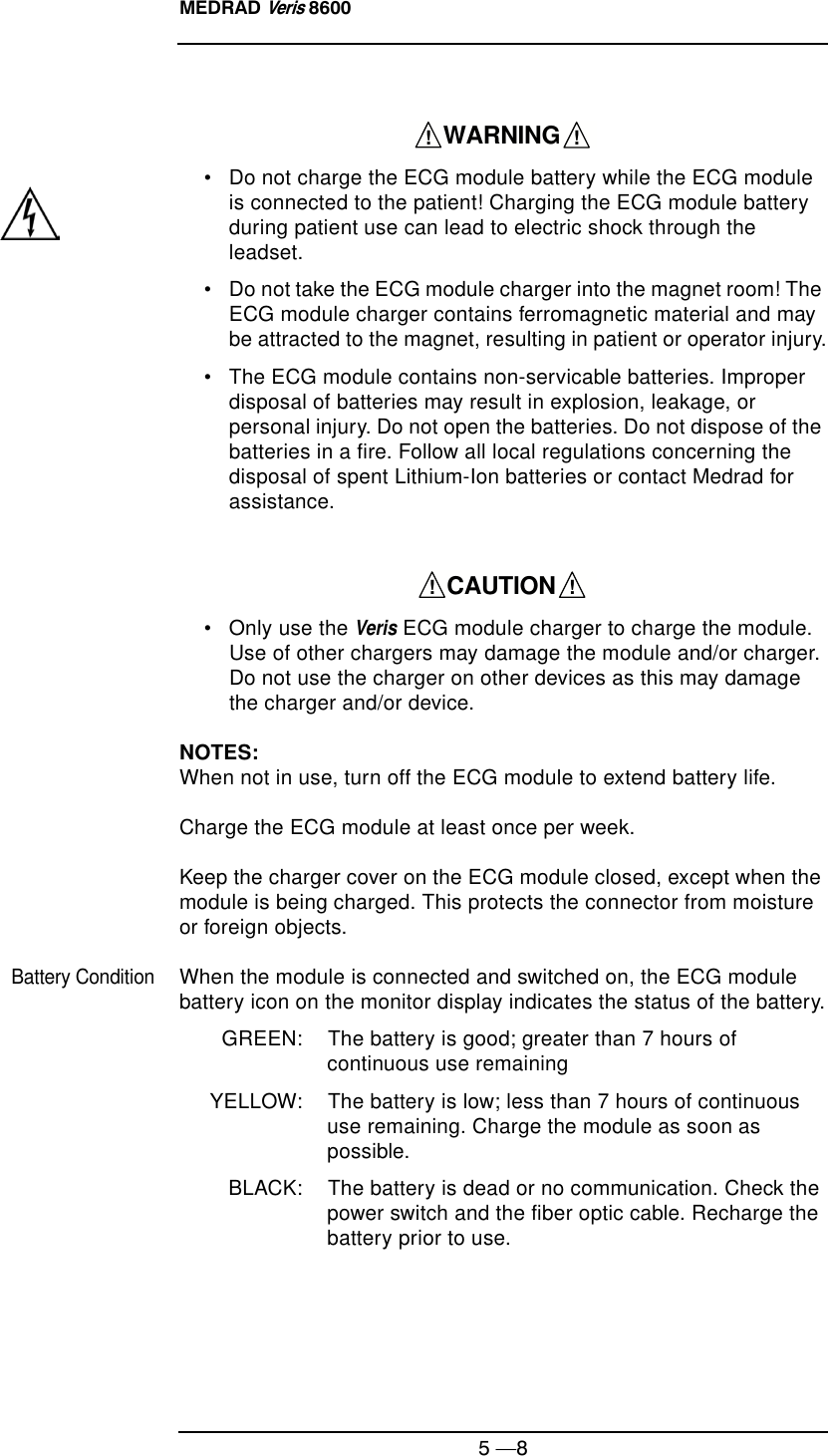MEDRAD Veris 86005 —8• Do not charge the ECG module battery while the ECG module is connected to the patient! Charging the ECG module battery during patient use can lead to electric shock through the leadset.• Do not take the ECG module charger into the magnet room! The ECG module charger contains ferromagnetic material and may be attracted to the magnet, resulting in patient or operator injury.• The ECG module contains non-servicable batteries. Improper disposal of batteries may result in explosion, leakage, or personal injury. Do not open the batteries. Do not dispose of the batteries in a fire. Follow all local regulations concerning the disposal of spent Lithium-Ion batteries or contact Medrad for assistance.• Only use the Veris ECG module charger to charge the module. Use of other chargers may damage the module and/or charger. Do not use the charger on other devices as this may damage the charger and/or device.NOTES: When not in use, turn off the ECG module to extend battery life.  Charge the ECG module at least once per week.  Keep the charger cover on the ECG module closed, except when the module is being charged. This protects the connector from moisture or foreign objects.Battery ConditionWhen the module is connected and switched on, the ECG module battery icon on the monitor display indicates the status of the battery.GREEN: The battery is good; greater than 7 hours of continuous use remainingYELLOW: The battery is low; less than 7 hours of continuous use remaining. Charge the module as soon as possible.BLACK: The battery is dead or no communication. Check the power switch and the fiber optic cable. Recharge the battery prior to use.    WARNING    !!    CAUTION    !!