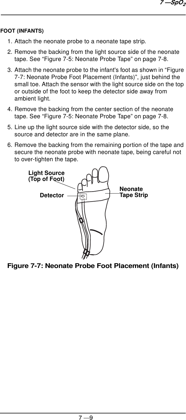 7 —97 —SpO2FOOT (INFANTS)1. Attach the neonate probe to a neonate tape strip.2. Remove the backing from the light source side of the neonate tape. See “Figure 7-5: Neonate Probe Tape” on page 7-8.3. Attach the neonate probe to the infant&apos;s foot as shown in “Figure 7-7: Neonate Probe Foot Placement (Infants)”, just behind the small toe. Attach the sensor with the light source side on the top or outside of the foot to keep the detector side away from ambient light.4. Remove the backing from the center section of the neonate tape. See “Figure 7-5: Neonate Probe Tape” on page 7-8.5. Line up the light source side with the detector side, so the source and detector are in the same plane.6. Remove the backing from the remaining portion of the tape and secure the neonate probe with neonate tape, being careful not to over-tighten the tape.Figure 7-7: Neonate Probe Foot Placement (Infants)Light Source (Top of Foot)Detector Neonate Tape Strip