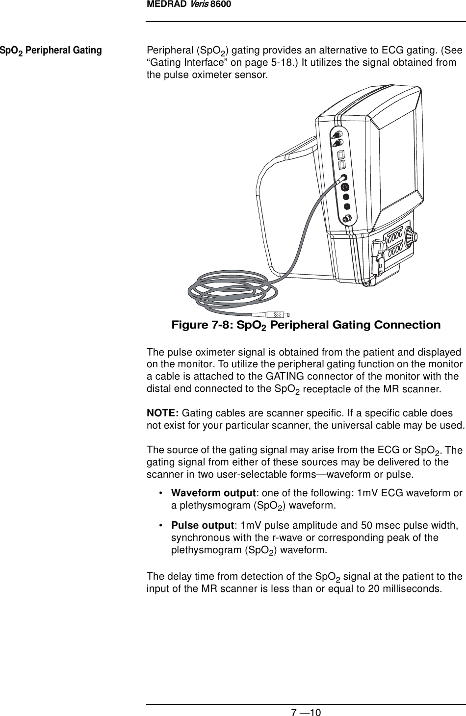 MEDRAD Veris 86007 —10SpO2 Peripheral GatingPeripheral (SpO2) gating provides an alternative to ECG gating. (See “Gating Interface” on page 5-18.) It utilizes the signal obtained from the pulse oximeter sensor.Figure 7-8: SpO2 Peripheral Gating ConnectionThe pulse oximeter signal is obtained from the patient and displayed on the monitor. To utilize the peripheral gating function on the monitor a cable is attached to the GATING connector of the monitor with the distal end connected to the SpO2 receptacle of the MR scanner.NOTE: Gating cables are scanner specific. If a specific cable does not exist for your particular scanner, the universal cable may be used.The source of the gating signal may arise from the ECG or SpO2. The gating signal from either of these sources may be delivered to the scanner in two user-selectable forms—waveform or pulse.•Waveform output: one of the following: 1mV ECG waveform or a plethysmogram (SpO2) waveform.•Pulse output: 1mV pulse amplitude and 50 msec pulse width, synchronous with the r-wave or corresponding peak of the plethysmogram (SpO2) waveform.The delay time from detection of the SpO2 signal at the patient to the input of the MR scanner is less than or equal to 20 milliseconds.