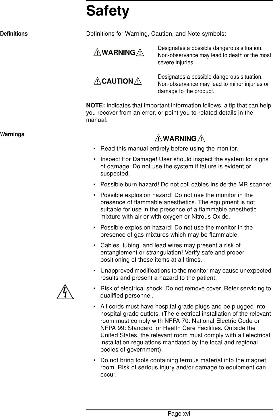 Page xviSafetyDefinitionsDefinitions for Warning, Caution, and Note symbols:Designates a possible dangerous situation. Non-observance may lead to death or the most severe injuries.Designates a possible dangerous situation. Non-observance may lead to minor injuries or damage to the product.NOTE: Indicates that important information follows, a tip that can help you recover from an error, or point you to related details in the manual.Warnings• Read this manual entirely before using the monitor.• Inspect For Damage! User should inspect the system for signs of damage. Do not use the system if failure is evident or suspected.• Possible burn hazard! Do not coil cables inside the MR scanner.• Possible explosion hazard! Do not use the monitor in the presence of flammable anesthetics. The equipment is not suitable for use in the presence of a flammable anesthetic mixture with air or with oxygen or Nitrous Oxide.• Possible explosion hazard! Do not use the monitor in the presence of gas mixtures which may be flammable.• Cables, tubing, and lead wires may present a risk of entanglement or strangulation! Verify safe and proper positioning of these items at all times.• Unapproved modifications to the monitor may cause unexpected results and present a hazard to the patient.• Risk of electrical shock! Do not remove cover. Refer servicing to qualified personnel.• All cords must have hospital grade plugs and be plugged into hospital grade outlets. (The electrical installation of the relevant room must comply with NFPA 70: National Electric Code or NFPA 99: Standard for Health Care Facilities. Outside the United States, the relevant room must comply with all electrical installation regulations mandated by the local and regional bodies of government).• Do not bring tools containing ferrous material into the magnet room. Risk of serious injury and/or damage to equipment can occur.    WARNING    !!    CAUTION    !!    WARNING    !!