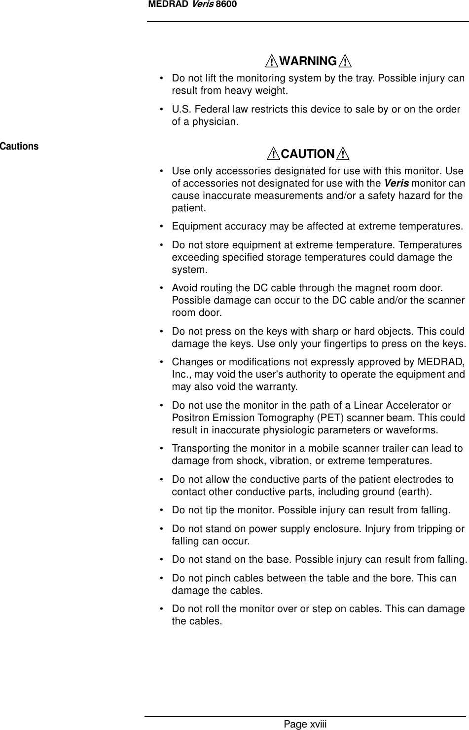 Page xviiiMEDRAD Veris 8600• Do not lift the monitoring system by the tray. Possible injury can result from heavy weight.• U.S. Federal law restricts this device to sale by or on the order of a physician.Cautions• Use only accessories designated for use with this monitor. Use of accessories not designated for use with the Veris monitor can cause inaccurate measurements and/or a safety hazard for the patient.• Equipment accuracy may be affected at extreme temperatures.• Do not store equipment at extreme temperature. Temperatures exceeding specified storage temperatures could damage the system.• Avoid routing the DC cable through the magnet room door. Possible damage can occur to the DC cable and/or the scanner room door.• Do not press on the keys with sharp or hard objects. This could damage the keys. Use only your fingertips to press on the keys.• Changes or modifications not expressly approved by MEDRAD, Inc., may void the user&apos;s authority to operate the equipment and may also void the warranty.• Do not use the monitor in the path of a Linear Accelerator or Positron Emission Tomography (PET) scanner beam. This could result in inaccurate physiologic parameters or waveforms.• Transporting the monitor in a mobile scanner trailer can lead to damage from shock, vibration, or extreme temperatures.• Do not allow the conductive parts of the patient electrodes to contact other conductive parts, including ground (earth).• Do not tip the monitor. Possible injury can result from falling.• Do not stand on power supply enclosure. Injury from tripping or falling can occur.• Do not stand on the base. Possible injury can result from falling.• Do not pinch cables between the table and the bore. This can damage the cables.• Do not roll the monitor over or step on cables. This can damage the cables.    WARNING    !!    CAUTION    !!