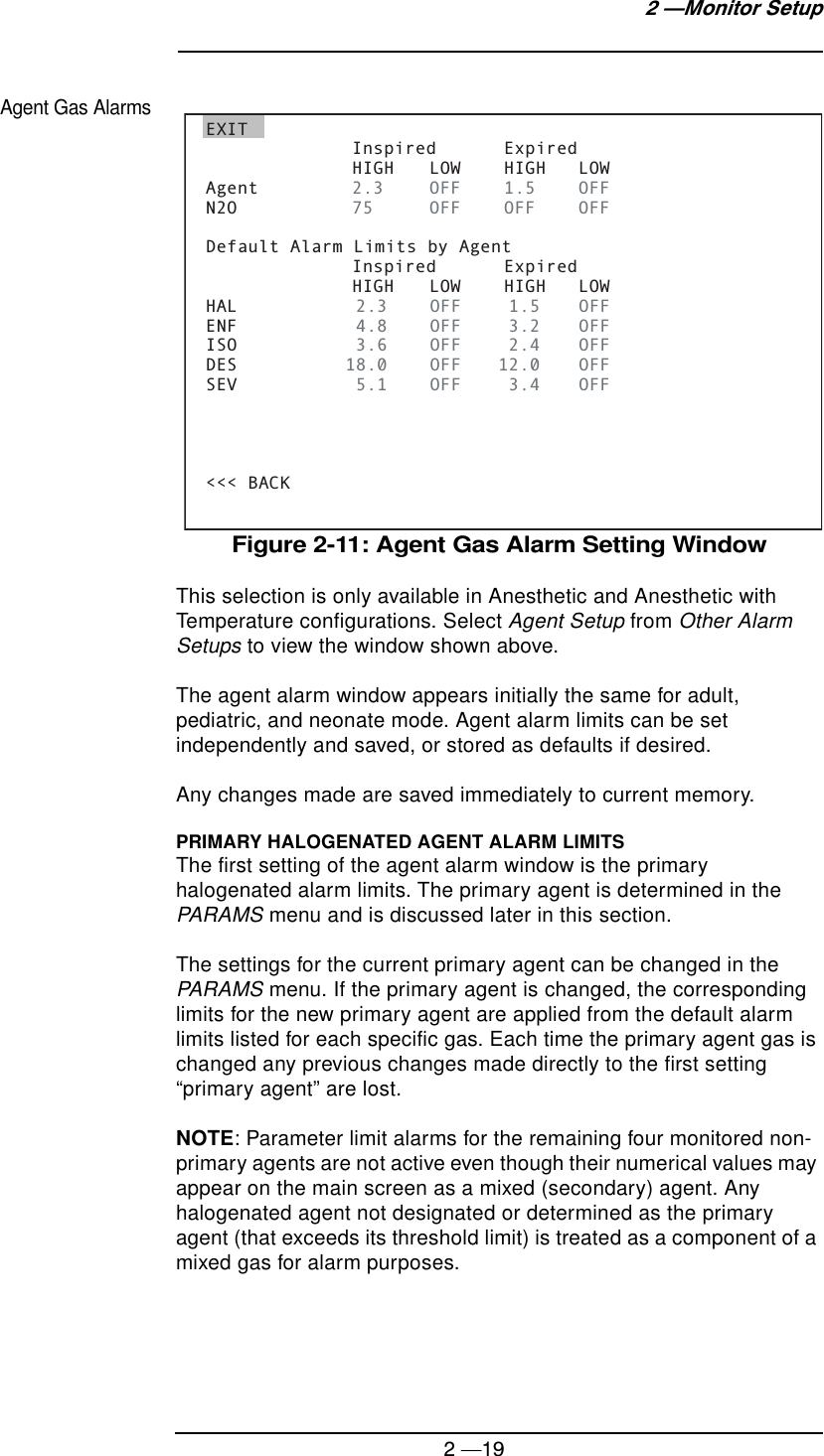 2 —192 —Monitor SetupAgent Gas AlarmsFigure 2-11: Agent Gas Alarm Setting WindowThis selection is only available in Anesthetic and Anesthetic with Temperature configurations. Select Agent Setup from Other Alarm Setups to view the window shown above.The agent alarm window appears initially the same for adult, pediatric, and neonate mode. Agent alarm limits can be set independently and saved, or stored as defaults if desired.Any changes made are saved immediately to current memory.PRIMARY HALOGENATED AGENT ALARM LIMITSThe first setting of the agent alarm window is the primary halogenated alarm limits. The primary agent is determined in the PARAMS menu and is discussed later in this section.The settings for the current primary agent can be changed in the PARAMS menu. If the primary agent is changed, the corresponding limits for the new primary agent are applied from the default alarm limits listed for each specific gas. Each time the primary agent gas is changed any previous changes made directly to the first setting “primary agent” are lost.NOTE: Parameter limit alarms for the remaining four monitored non-primary agents are not active even though their numerical values may appear on the main screen as a mixed (secondary) agent. Any halogenated agent not designated or determined as the primary agent (that exceeds its threshold limit) is treated as a component of a mixed gas for alarm purposes.EXIT   Inspired  Expired    HIGH  LOW  HIGH  LOWAgent  2.3  OFF 1.5 OFFN2O  75  OFF OFF OFFDefault Alarm Limits by Agent   Inspired  Expired    HIGH  LOW  HIGH  LOWHAL  2.3     OFF  1.5  OFFENF  4.8     OFF  3.2  OFFISO  3.6     OFF  2.4  OFFDES          18.0     OFF  12.0  OFFSEV  5.1     OFF  3.4  OFF&lt;&lt;&lt; BACK 