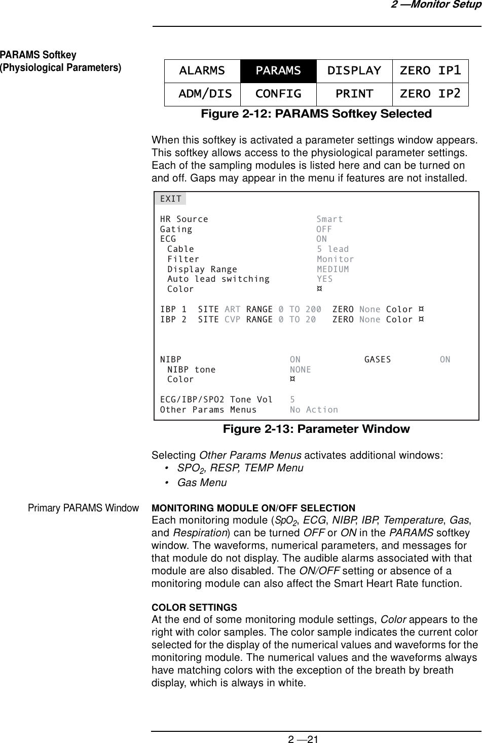2 —212 —Monitor SetupPARAMS Softkey (Physiological Parameters)Figure 2-12: PARAMS Softkey SelectedWhen this softkey is activated a parameter settings window appears. This softkey allows access to the physiological parameter settings. Each of the sampling modules is listed here and can be turned on and off. Gaps may appear in the menu if features are not installed.Figure 2-13: Parameter WindowSelecting Other Params Menus activates additional windows:•SPO2, RESP, TEMP Menu• Gas MenuPrimary PARAMS WindowMONITORING MODULE ON/OFF SELECTIONEach monitoring module (SpO2, ECG, NIBP, IBP, Temperature, Gas, and Respiration) can be turned OFF or ON in the PARAMS softkey window. The waveforms, numerical parameters, and messages for that module do not display. The audible alarms associated with that module are also disabled. The ON/OFF setting or absence of a monitoring module can also affect the Smart Heart Rate function.COLOR SETTINGSAt the end of some monitoring module settings, Color appears to the right with color samples. The color sample indicates the current color selected for the display of the numerical values and waveforms for the monitoring module. The numerical values and the waveforms always have matching colors with the exception of the breath by breath display, which is always in white.ALARMS PARAMS DISPLAY ZERO IP1 ADM/DIS CONFIG PRINT ZERO IP2EXITHR Source    SmartGating  OFFECG  ON Cable    5 lead Filter    Monitor Display Range  MEDIUM Auto lead switching    YES Color    ¤IBP 1  SITE ART RANGE 0 TO 200  ZERO None Color ¤IBP 2  SITE CVP RANGE 0 TO 20   ZERO None Color ¤NIBP  ON   GASES ON NIBP tone  NONE Color  ¤ECG/IBP/SPO2 Tone Vol  5Other Params Menus  No Action