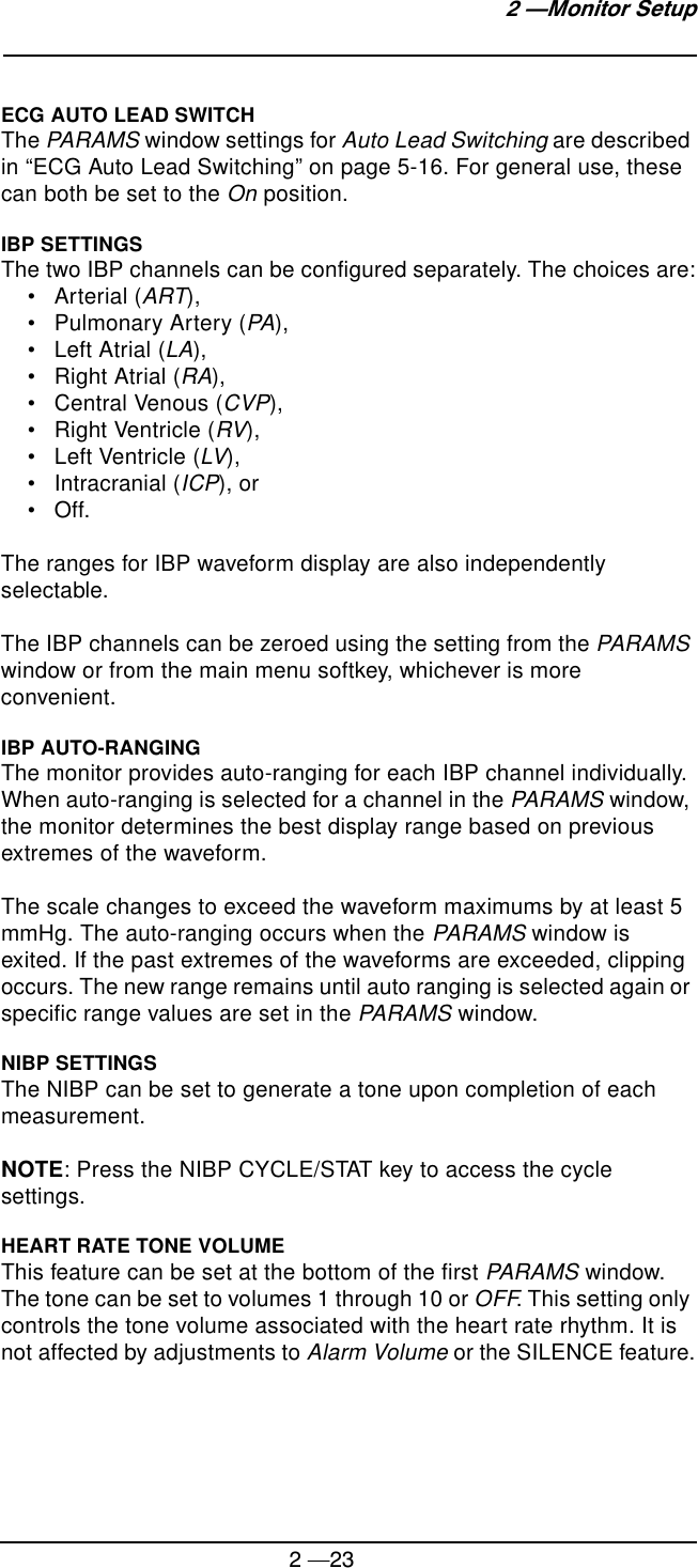 2 —232 —Monitor SetupECG AUTO LEAD SWITCHThe PARAMS window settings for Auto Lead Switching are described in “ECG Auto Lead Switching” on page 5-16. For general use, these can both be set to the On position.IBP SETTINGSThe two IBP channels can be configured separately. The choices are:• Arterial (ART),• Pulmonary Artery (PA),• Left Atrial (LA),• Right Atrial (RA),• Central Venous (CVP),• Right Ventricle (RV),• Left Ventricle (LV), • Intracranial (ICP), or•Off.The ranges for IBP waveform display are also independently selectable.The IBP channels can be zeroed using the setting from the PARAMS window or from the main menu softkey, whichever is more convenient.IBP AUTO-RANGINGThe monitor provides auto-ranging for each IBP channel individually. When auto-ranging is selected for a channel in the PARAMS window, the monitor determines the best display range based on previous extremes of the waveform.The scale changes to exceed the waveform maximums by at least 5 mmHg. The auto-ranging occurs when the PARAMS window is exited. If the past extremes of the waveforms are exceeded, clipping occurs. The new range remains until auto ranging is selected again or specific range values are set in the PARAMS window.NIBP SETTINGSThe NIBP can be set to generate a tone upon completion of each measurement.NOTE: Press the NIBP CYCLE/STAT key to access the cycle settings.HEART RATE TONE VOLUMEThis feature can be set at the bottom of the first PARAMS window. The tone can be set to volumes 1 through 10 or OFF. This setting only controls the tone volume associated with the heart rate rhythm. It is not affected by adjustments to Alarm Volume or the SILENCE feature.