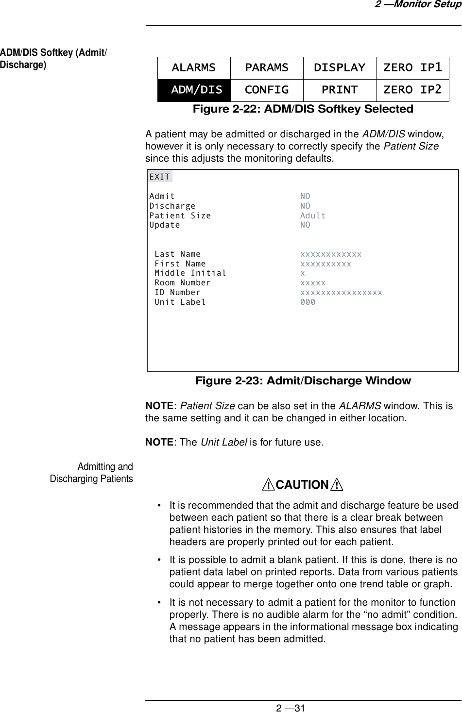2 —312 —Monitor SetupADM/DIS Softkey (Admit/Discharge)Figure 2-22: ADM/DIS Softkey SelectedA patient may be admitted or discharged in the ADM/DIS window, however it is only necessary to correctly specify the Patient Size since this adjusts the monitoring defaults.Figure 2-23: Admit/Discharge WindowNOTE: Patient Size can be also set in the ALARMS window. This is the same setting and it can be changed in either location.NOTE: The Unit Label is for future use.Admitting and Discharging Patients• It is recommended that the admit and discharge feature be used between each patient so that there is a clear break between patient histories in the memory. This also ensures that label headers are properly printed out for each patient.• It is possible to admit a blank patient. If this is done, there is no patient data label on printed reports. Data from various patients could appear to merge together onto one trend table or graph.• It is not necessary to admit a patient for the monitor to function properly. There is no audible alarm for the “no admit” condition. A message appears in the informational message box indicating that no patient has been admitted.ALARMS PARAMS DISPLAY ZERO IP1 ADM/DIS CONFIG PRINT ZERO IP2EXITAdmit        NODischarge        NOPatient Size        AdultUpdate        NO Last Name        xxxxxxxxxxxx First Name        xxxxxxxxxx Middle Initial      x Room Number        xxxxx ID Number           xxxxxxxxxxxxxxxx Unit Label        000    CAUTION    !!