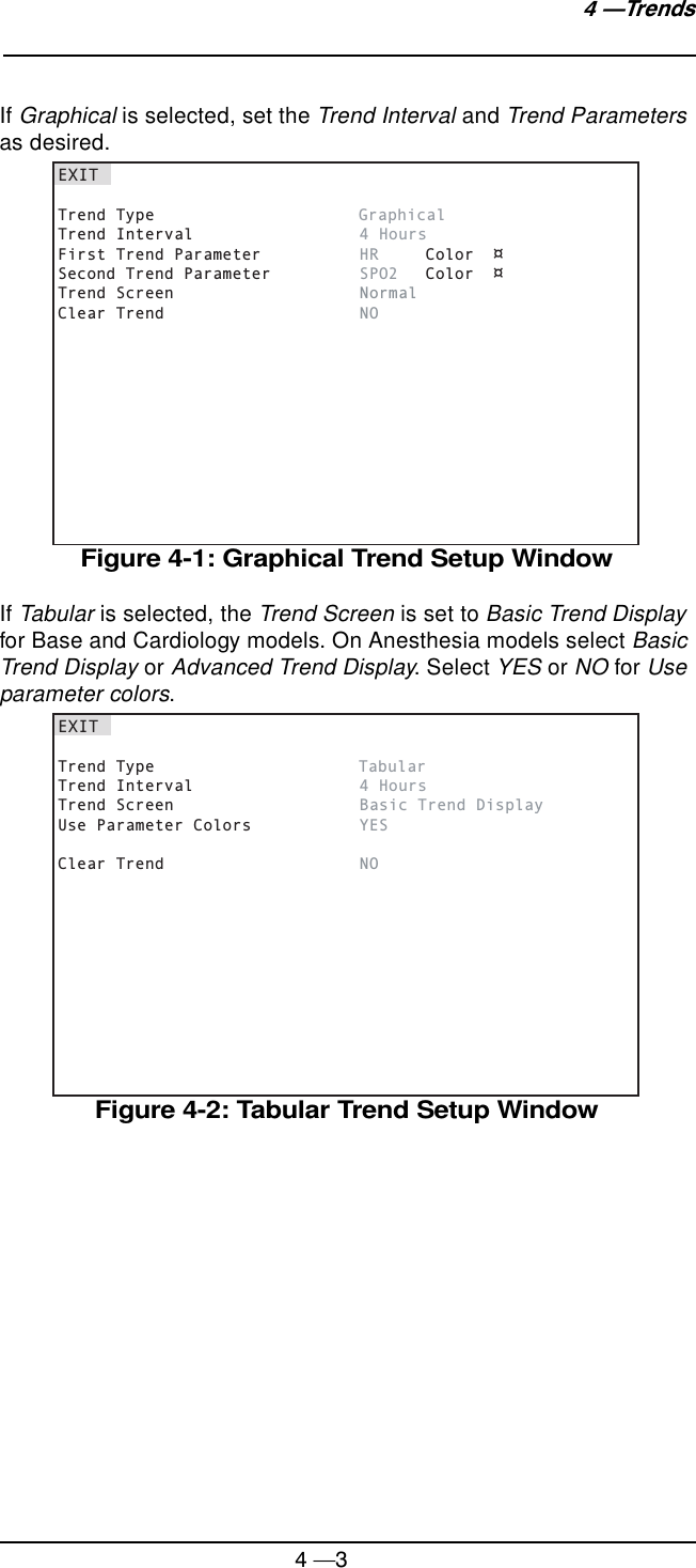 4 —34 —TrendsIf Graphical is selected, set the Trend Interval and Trend Parameters as desired.Figure 4-1: Graphical Trend Setup WindowIf Tabular is selected, the Trend Screen is set to Basic Trend Display for Base and Cardiology models. On Anesthesia models select Basic Trend Display or Advanced Trend Display. Select YES or NO for Use parameter colors.Figure 4-2: Tabular Trend Setup WindowEXITTrend Type      GraphicalTrend Interval      4 HoursFirst Trend Parameter      HR Color  ¤Second Trend Parameter      SPO2 Color  ¤Trend Screen      NormalClear Trend      NOEXITTrend Type      TabularTrend Interval      4 HoursTrend Screen      Basic Trend DisplayUse Parameter Colors      YESClear Trend      NO