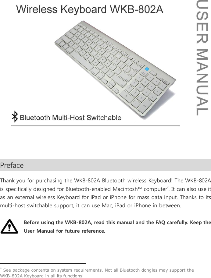   Preface                                                                                                              Thank you for purchasing the WKB-802A Bluetooth wireless Keyboard! The WKB-802A is specifically designed for Bluetooth-enabled Macintosh&trade; computer*. It can also use it as an external wireless Keyboard for iPad or iPhone for mass data input. Thanks to its multi-host switchable support, it can use Mac, iPad or iPhone in between.  Before using the WKB-802A, read this manual and the FAQ carefully. Keep the User Manual for future reference.                                                   * See package contents on system requirements. Not all Bluetooth dongles may support the WKB-802A Keyboard in all its functions!   