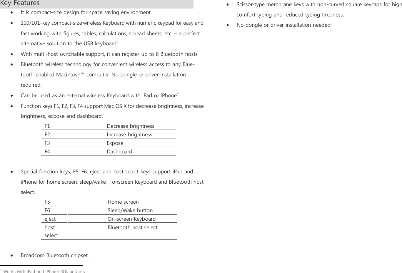 Key Features                               It is compact-size design for space saving environment.  100/101-key compact-size wireless Keyboard with numeric keypad for easy and fast working with figures, tables, calculations, spread sheets, etc. &ndash; a perfect alternative solution to the USB keyboard!  With multi-host switchable support, it can register up to 8 Bluetooth hosts  Bluetooth wireless technology for convenient wireless access to any Blue-tooth-enabled Macintosh&trade; computer. No dongle or driver installation required!  Can be used as an external wireless Keyboard with iPad or iPhone*.  Function keys F1, F2, F3, F4 support Mac OS X for decrease brightness, increase brightness, expose and dashboard. F1    Decrease brightness F2    Increase brightness F3    Expose   F4    Dashboard   Special function keys, F5, F6, eject and host select keys support iPad and iPhone for home screen, sleep/wake,    onscreen Keyboard and Bluetooth host select.   F5    Home screen F6    Sleep/Wake button eject    On-screen Keyboard host select   Bluetooth host select   Broadcom Bluetooth chipset.                                                  * Works with iPad and iPhone 3Gs or later.    Scissor-type membrane keys with non-curved square keycaps for high comfort typing and reduced typing tiredness.  No dongle or driver installation needed! 