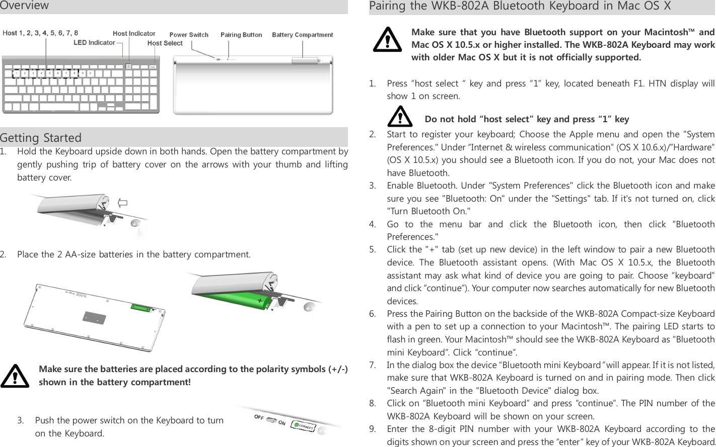 Overview                                                                                                           Getting Started                                                                                         1. Hold the Keyboard upside down in both hands. Open the battery compartment by gently pushing  trip  of battery cover on the arrows with your thumb and  lifting battery cover.        2. Place the 2 AA-size batteries in the battery compartment.         Make sure the batteries are placed according to the polarity symbols (+/-) shown in the battery compartment!   3. Push the power switch on the Keyboard to turn on the Keyboard.     Pairing the WKB-802A Bluetooth Keyboard in Mac OS X                                                                                      Make sure that you have Bluetooth support on your Macintosh&trade; and Mac OS X 10.5.x or higher installed. The WKB-802A Keyboard may work with older Mac OS X but it is not officially supported.    1. Press &ldquo;host select &ldquo; key and press &ldquo;1&rdquo; key, located beneath F1. HTN display will show 1 on screen.     2. Start to register your keyboard; Choose the Apple menu and open the "System Preferences." Under &ldquo;Internet &amp; wireless communication&rdquo; (OS X 10.6.x)/&rdquo;Hardware&rdquo; (OS X 10.5.x) you should see a Bluetooth icon. If you do not, your Mac does not have Bluetooth. 3. Enable Bluetooth. Under "System Preferences" click the Bluetooth icon and make sure you see "Bluetooth: On" under the "Settings" tab. If it's not turned on, click "Turn Bluetooth On." 4. Go  to  the  menu  bar  and  click  the  Bluetooth  icon,  then  click  "Bluetooth Preferences."  5. Click the "+" tab (set up new device) in the left window to pair a new Bluetooth device.  The  Bluetooth  assistant  opens.  (With  Mac  OS  X  10.5.x,  the  Bluetooth assistant may ask what kind of device you are going to pair. Choose &ldquo;keyboard&rdquo; and click &ldquo;continue&rdquo;). Your computer now searches automatically for new Bluetooth devices. 6. Press the Pairing Button on the backside of the WKB-802A Compact-size Keyboard with a pen to set up a connection to your Macintosh&trade;. The pairing LED starts to flash in green. Your Macintosh&trade; should see the WKB-802A Keyboard as &ldquo;Bluetooth mini Keyboard&rdquo;. Click &ldquo;continue&rdquo;. 7. In the dialog box the device &ldquo;Bluetooth mini Keyboard&rdquo; will appear. If it is not listed, make sure that WKB-802A Keyboard is turned on and in pairing mode. Then click "Search Again" in the "Bluetooth Device" dialog box. 8. Click on &ldquo;Bluetooth mini Keyboard&rdquo; and press &ldquo;continue&rdquo;. The PIN number of the WKB-802A Keyboard will be shown on your screen. 9. Enter  the  8-digit PIN number with your  WKB-802A  Keyboard according to the digits shown on your screen and press the &ldquo;enter&rdquo; key of your WKB-802A Keyboard. Do not hold &ldquo;host select&rdquo; key and press &ldquo;1&rdquo; key 