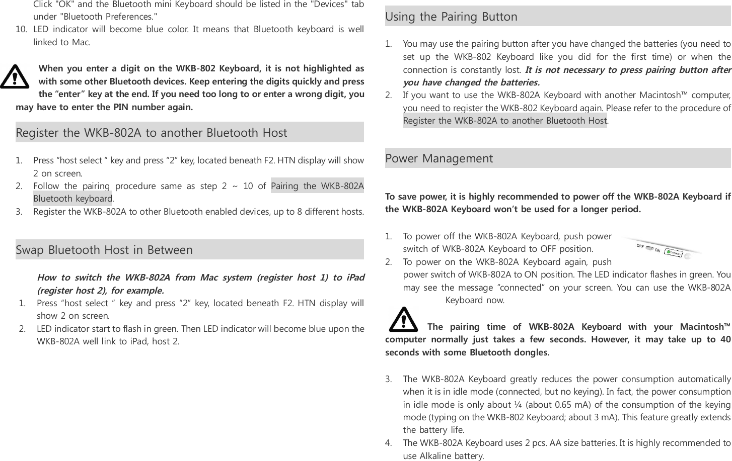 Click "OK" and the Bluetooth mini Keyboard should be listed in the "Devices" tab under "Bluetooth Preferences." 10. LED indicator will  become  blue  color. It  means  that Bluetooth  keyboard is well linked to Mac. When you enter a digit on the WKB-802 Keyboard, it is not highlighted as with some other Bluetooth devices. Keep entering the digits quickly and press the &ldquo;enter&rdquo; key at the end. If you need too long to or enter a wrong digit, you may have to enter the PIN number again. Register the WKB-802A to another Bluetooth Host                          1. Press &ldquo;host select &ldquo; key and press &ldquo;2&rdquo; key, located beneath F2. HTN display will show 2 on screen. 2. Follow  the  pairing  procedure  same  as  step  2  ~  10  of  Pairing  the  WKB-802A Bluetooth keyboard. 3. Register the WKB-802A to other Bluetooth enabled devices, up to 8 different hosts.  Swap Bluetooth Host in Between                                                         How to  switch  the  WKB-802A  from  Mac  system  (register  host  1)  to  iPad (register host 2), for example. 1. Press &ldquo;host select &ldquo; key and press &ldquo;2&rdquo; key, located beneath F2. HTN display will show 2 on screen.  2. LED indicator start to flash in green. Then LED indicator will become blue upon the WKB-802A well link to iPad, host 2.       Using the Pairing Button                                                                                                         1. You may use the pairing button after you have changed the batteries (you need to set  up  the  WKB-802  Keyboard  like  you  did  for  the  first  time)  or  when  the connection is constantly lost. It is not necessary to press pairing button after you have changed the batteries.   2. If you want to use the WKB-802A Keyboard with another Macintosh&trade; computer, you need to register the WKB-802 Keyboard again. Please refer to the procedure of Register the WKB-802A to another Bluetooth Host. Power Management                                                                                                         To save power, it is highly recommended to power off the WKB-802A Keyboard if the WKB-802A Keyboard won&rsquo;t be used for a longer period. 1. To power off the WKB-802A Keyboard, push power switch of WKB-802A Keyboard to OFF position. 2. To power on the WKB-802A Keyboard again, push power switch of WKB-802A to ON position. The LED indicator flashes in green. You may see  the message &ldquo;connected&rdquo; on your screen. You  can use the WKB-802A Keyboard now. The  pairing  time  of  WKB-802A  Keyboard  with  your  Macintosh&trade; computer  normally  just  takes  a  few  seconds.  However,  it  may  take  up  to  40 seconds with some Bluetooth dongles.  3. The WKB-802A Keyboard greatly reduces the power consumption automatically when it is in idle mode (connected, but no keying). In fact, the power consumption in idle mode is only about &frac14; (about 0.65 mA) of the consumption of the keying mode (typing on the WKB-802 Keyboard; about 3 mA). This feature greatly extends the battery life. 4. The WKB-802A Keyboard uses 2 pcs. AA size batteries. It is highly recommended to use Alkaline battery. 