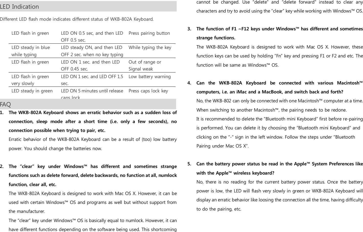 LED Indication                                                                                                               Different LED flash mode indicates different status of WKB-802A Keyboard.  LED flash in green  LED ON 0.5 sec, and then LED OFF 0.5 sec. Press pairing button LED steady in blue while typing LED steady ON, and then LED OFF 2 sec. when no key typing While typing the key LED flash in green  LED ON 1 sec. and then LED OFF 0.45 sec. Out of range or Signal weak LED flash in green very slowly LED ON 1 sec. and LED OFF 1.5 sec. Low battery warning  LED steady in green  LED ON 5 minutes until release caps lock Press caps lock key FAQ                                                                                                               1. The WKB-802A Keyboard shows an erratic behavior such as a sudden loss of connection,  sleep  mode  after  a  short  time  (i.e.  only  a  few  seconds),  no connection possible when trying to pair, etc. Erratic behavior of the WKB-802A Keyboard can be a result of (too) low battery power. You should change the batteries now.  2. The  &ldquo;clear&rdquo;  key  under  Windows&trade;  has  different  and  sometimes  strange functions such as delete forward, delete backwards, no function at all, numlock function, clear all, etc. The WKB-802A Keyboard is designed to work with Mac OS X. However, it can be used with certain Windows&trade; OS and programs as well but without support from the manufacturer.   The &ldquo;clear&rdquo; key under Windows&trade; OS is basically equal to numlock. However, it can have different functions depending on the software being used. This shortcoming cannot  be  changed.  Use  &ldquo;delete&rdquo;  and  &ldquo;delete  forward&rdquo;  instead  to  clear  any characters and try to avoid using the &ldquo;clear&rdquo; key while working with Windows&trade; OS.  3. The function of F1 ~F12 keys under Windows&trade; has different and sometimes strange functions. The  WKB-802A Keyboard  is  designed  to work with Mac OS  X. However,  these function keys can be used by holding &ldquo;Fn&rdquo; key and pressing F1 or F2 and etc. The function will be same as Windows&trade; OS.  4. Can  the  WKB-802A  Keyboard  be  connected  with  various  Macintosh&trade; computers, i.e. an iMac and a MacBook, and switch back and forth? No, the WKB-802 can only be connected with one Macintosh&trade; computer at a time. When switching to another Macintosh&trade;, the pairing needs to be redone. It is recommended to delete the &ldquo;Bluetooth mini Keyboard&rdquo; first before re-pairing is performed. You can delete it by choosing the &ldquo;Bluetooth mini Keyboard&rdquo; and clicking on the &ldquo;-&ldquo; sign in the left window. Follow the steps under &ldquo;Bluetooth Pairing under Mac OS X&rdquo;.  5. Can the battery power status be read in the Apple&trade; System Preferences like with the Apple&trade; wireless keyboard? No,  there  is no reading for the  current battery power status. Once the  battery power is low, the LED will flash very slowly in green or WKB-802A Keyboard will display an erratic behavior like loosing the connection all the time, having difficulty to do the pairing, etc.   