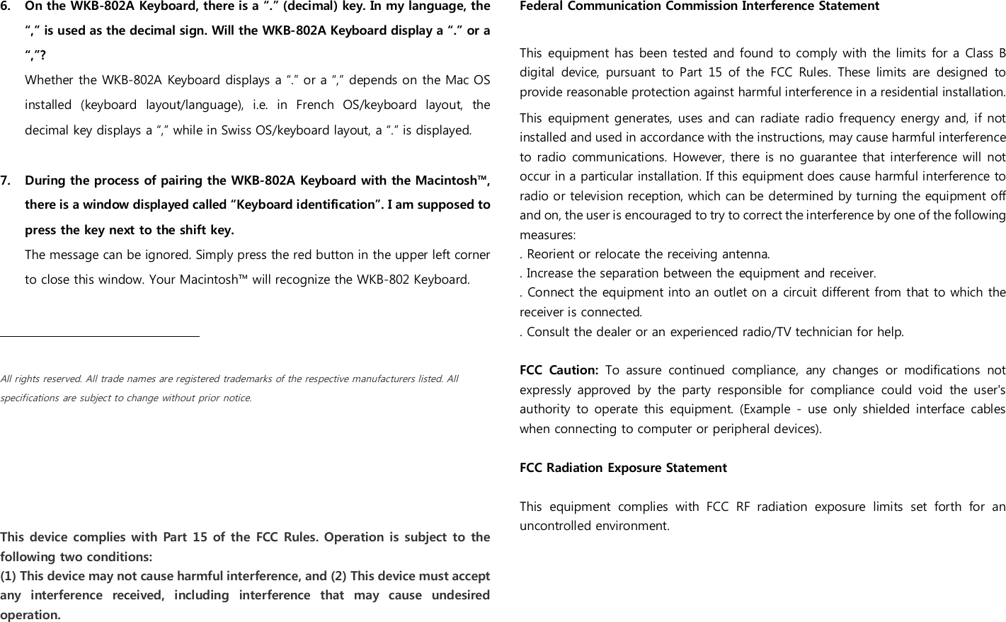 6. On the WKB-802A Keyboard, there is a &ldquo;.&rdquo; (decimal) key. In my language, the &ldquo;,&rdquo; is used as the decimal sign. Will the WKB-802A Keyboard display a &ldquo;.&rdquo; or a &ldquo;,&rdquo;? Whether the WKB-802A Keyboard displays a &ldquo;.&rdquo; or a &ldquo;,&rdquo; depends on the Mac OS installed  (keyboard  layout/language),  i.e.  in  French  OS/keyboard  layout,  the decimal key displays a &ldquo;,&rdquo; while in Swiss OS/keyboard layout, a &ldquo;.&rdquo; is displayed.  7. During the process of pairing the WKB-802A Keyboard with the Macintosh&trade;, there is a window displayed called &ldquo;Keyboard identification&rdquo;. I am supposed to press the key next to the shift key.  The message can be ignored. Simply press the red button in the upper left corner to close this window. Your Macintosh&trade; will recognize the WKB-802 Keyboard.          All rights reserved. All trade names are registered trademarks of the respective manufacturers listed. All specifications are subject to change without prior notice.     This device complies with  Part 15 of the FCC Rules. Operation is subject to  the following two conditions: (1) This device may not cause harmful interference, and (2) This device must accept any  interference  received,  including  interference  that  may  cause  undesired operation. Federal Communication Commission Interference Statement  This  equipment has been tested and found to comply with the limits for a Class B digital  device,  pursuant to  Part  15  of  the  FCC  Rules.  These  limits  are  designed  to provide reasonable protection against harmful interference in a residential installation. This  equipment generates, uses and can radiate radio frequency  energy and, if not installed and used in accordance with the instructions, may cause harmful interference to radio communications. However, there is no guarantee  that interference will not occur in a particular installation. If this equipment does cause harmful interference to radio or television reception, which can be determined by turning the equipment off and on, the user is encouraged to try to correct the interference by one of the following measures: . Reorient or relocate the receiving antenna. . Increase the separation between the equipment and receiver. . Connect the equipment into an outlet on a circuit different from that to which the receiver is connected. . Consult the dealer or an experienced radio/TV technician for help.  FCC  Caution:  To  assure  continued  compliance,  any  changes  or  modifications  not expressly  approved  by  the  party  responsible  for  compliance  could  void  the  user's authority  to operate  this  equipment.  (Example -  use only  shielded interface  cables when connecting to computer or peripheral devices).  FCC Radiation Exposure Statement  This  equipment  complies  with  FCC  RF  radiation  exposure  limits  set  forth  for  an uncontrolled environment.   