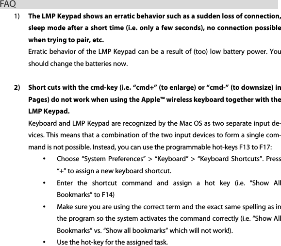 FAQ                                                        1) The LMP Keypad shows an erratic behavior such as a sudden loss of connection, sleep mode after a short time (i.e. only a few seconds), no connection possible when trying to pair, etc. Erratic behavior of the LMP Keypad can be a result of (too) low battery power. You should change the batteries now.  2) Short cuts with the cmd-key (i.e. &ldquo;cmd+&rdquo; (to enlarge) or &ldquo;cmd-&rdquo; (to downsize) in Pages) do not work when using the Apple&trade; wireless keyboard together with the LMP Keypad. Keyboard and LMP Keypad are recognized by the Mac OS as two separate input de-vices. This means that a combination of the two input devices to form a single com-mand is not possible. Instead, you can use the programmable hot-keys F13 to F17: &bull; Choose &ldquo;System Preferences&rdquo;  >  &ldquo;Keyboard&rdquo;  >  &ldquo;Keyboard Shortcuts&rdquo;. Press &ldquo;+&rdquo; to assign a new keyboard shortcut. &bull; Enter  the  shortcut  command  and  assign  a  hot  key  (i.e.  &ldquo;Show  All Bookmarks&rdquo; to F14) &bull; Make sure you are using the correct term and the exact same spelling as in the program so the system activates the command correctly (i.e. &ldquo;Show All Bookmarks&rdquo; vs. &ldquo;Show all bookmarks&rdquo; which will not work!). &bull; Use the hot-key for the assigned task.  