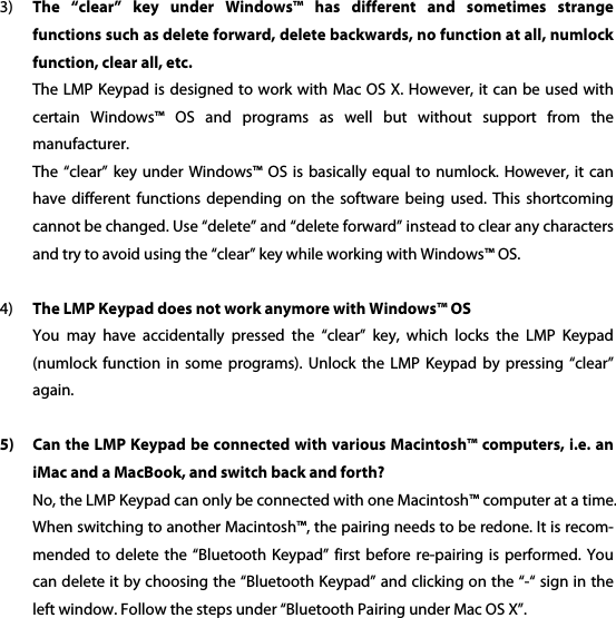 3) The  &ldquo;clear&rdquo;  key  under  Windows&trade;  has  different  and  sometimes  strange functions such as delete forward, delete backwards, no function at all, numlock function, clear all, etc. The LMP Keypad is designed  to work with Mac OS X. However, it can be used with certain  Windows&trade;  OS  and  programs  as  well  but  without  support  from  the manufacturer.   The &ldquo;clear&rdquo;  key under Windows&trade;  OS is basically  equal to numlock.  However, it can have  different  functions  depending  on  the  software  being  used.  This  shortcoming cannot be changed. Use &ldquo;delete&rdquo; and &ldquo;delete forward&rdquo; instead to clear any characters and try to avoid using the &ldquo;clear&rdquo; key while working with Windows&trade; OS.  4) The LMP Keypad does not work anymore with Windows&trade; OS You  may  have  accidentally  pressed  the  &ldquo;clear&rdquo;  key,  which  locks  the  LMP  Keypad (numlock  function  in  some  programs).  Unlock  the  LMP  Keypad  by  pressing  &ldquo;clear&rdquo; again.  5) Can the LMP Keypad be connected with various Macintosh&trade; computers, i.e. an iMac and a MacBook, and switch back and forth? No, the LMP Keypad can only be connected with one Macintosh&trade; computer at a time. When switching to another Macintosh&trade;, the pairing needs to be redone. It is recom-mended to  delete  the &ldquo;Bluetooth  Keypad&rdquo;  first before re-pairing  is  performed. You can delete it by choosing the &ldquo;Bluetooth Keypad&rdquo; and clicking on the &ldquo;-&ldquo; sign in the left window. Follow the steps under &ldquo;Bluetooth Pairing under Mac OS X&rdquo;. 