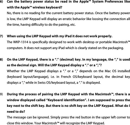  6) Can  the  battery  power  status  be  read  in  the  Apple&trade;  System  Preferences  like with the Apple&trade; wireless keyboard? No, there is no reading for the current battery power status. Once the battery power is low, the LMP Keypad will display an erratic behavior like loosing the connection all the time, having difficulty to do the pairing, etc.  7) When using the LMP Keypad with my iPad it does not work properly. The WKP-1314 is specifically designed to work with desktop or portable Macintosh&trade; computers. It does not support any iPad which is clearly stated on the packaging.  8) On the LMP Keypad, there is a &ldquo;.&rdquo; (decimal) key. In my language, the &ldquo;,&rdquo; is used as the decimal sign. Will the LMP Keypad display a &ldquo;.&rdquo; or a &ldquo;,&rdquo;? Whether  the  LMP  Keypad  displays  a  &ldquo;.&rdquo;  or  a  &ldquo;,&rdquo;  depends  on  the  Mac  OS  installed (keyboard  layout/language),  i.e.  in  French  OS/keyboard  layout,  the  decimal  key displays a &ldquo;,&rdquo; while in Swiss OS/keyboard layout, a &ldquo;.&rdquo; is displayed.  9) During the process of pairing the LMP Keypad with the Macintosh&trade;, there is  a window displayed called &ldquo;Keyboard identification&rdquo;. I am supposed to press the key next to the shift key. But there is no shift key on the LMP Keypad. What do I need to do? The message can be ignored. Simply press the red button in the upper left corner to close this window. Your Macintosh&trade; will recognize the LMP Keypad. 