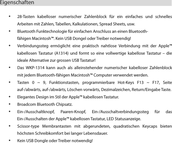 Eigenschaften                            &bull; 28-Tasten  kabelloser  numerischer  Zahlenblock  f&uuml;r  ein  einfaches  und  schnelles Arbeiten mit Zahlen, Tabellen, Kalkulationen, Spread Sheets, usw. &bull; Bluetooth Funktechnologie f&uuml;r einfachen Anschluss an einen Bluetooth- f&auml;higen Macintosh&trade;. Kein USB Dongel oder Treiber notwendig! &bull; Verbindungssteg  erm&ouml;glicht  eine  praktisch  nahtlose  Verbindung  mit  der  Apple&trade; kabellosen  Tastatur  (A1314)  und  formt  so  eine  vollwertige  kabellose  Tastatur &ndash;  die ideale Alternative zur grossen USB Tastatur! &bull; Das  WKP-1314  kann  auch  als  alleinstehender  numerischer  kabelloser  Zahlenblock mit jedem Bluetooth-f&auml;higen Macintosh&trade; Computer verwendet werden. &bull; Tasten  0  ~  9,  Funktionstasten,  programmierbare  Hot-Keys  F13  ~  F17,  Seite auf-/abw&auml;rts, auf-/abw&auml;rts, L&ouml;schen vorw&auml;rts, Dezimalzeichen, Return/Eingabe Taste. &bull; Elegantes Design im Stil der Apple&trade; kabellosen Tastatur. &bull; Broadcom Bluetooth Chipsatz. &bull; Ein-/Ausschaltknopf,  Paaren-Knopf,  Ein-/Ausschaltverbindungssteg  f&uuml;r  das Ein-/Ausschalten der Apple&trade; kabellosen Tastatur, LED Statusanzeige. &bull; Scissor-type  Membrantasten  mit  abgerundeten,  quadratischen  Keycaps  bieten h&ouml;chsten Schreibkomfort bei langer Lebensdauer. &bull; Kein USB Dongle oder Treiber notwendig!  