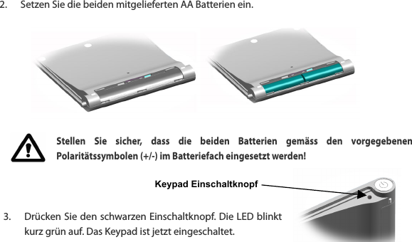 Keypad Einschaltknopf  2. Setzen Sie die beiden mitgelieferten AA Batterien ein.         Stellen  Sie  sicher,  dass  die  beiden  Batterien  gem&auml;ss  den  vorgegebenen Polarit&auml;tssymbolen (+/-) im Batteriefach eingesetzt werden!    3. Dr&uuml;cken Sie den schwarzen Einschaltknopf. Die LED blinkt kurz gr&uuml;n auf. Das Keypad ist jetzt eingeschaltet.  