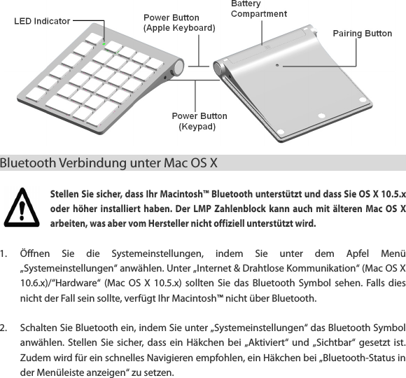 Bluetooth Verbindung unter Mac OS X                                             Stellen Sie sicher, dass Ihr Macintosh&trade; Bluetooth unterst&uuml;tzt und dass Sie OS X 10.5.x oder  h&ouml;her  installiert  haben.  Der  LMP  Zahlenblock  kann  auch  mit  &auml;lteren  Mac  OS  X arbeiten, was aber vom Hersteller nicht offiziell unterst&uuml;tzt wird.    1. &Ouml;ffnen  Sie  die  Systemeinstellungen,  indem  Sie  unter  dem  Apfel  Men&uuml; &bdquo;Systemeinstellungen&ldquo; anw&auml;hlen. Unter &bdquo;Internet &amp; Drahtlose Kommunikation&ldquo; (Mac OS X 10.6.x)/&ldquo;Hardware&ldquo; (Mac  OS  X  10.5.x)  sollten  Sie  das  Bluetooth  Symbol  sehen.  Falls dies nicht der Fall sein sollte, verf&uuml;gt Ihr Macintosh&trade; nicht &uuml;ber Bluetooth.  2. Schalten Sie Bluetooth ein, indem Sie unter &bdquo;Systemeinstellungen&ldquo; das Bluetooth Symbol anw&auml;hlen. Stellen  Sie  sicher,  dass  ein  H&auml;kchen  bei &bdquo;Aktiviert&ldquo;  und  &bdquo;Sichtbar&ldquo; gesetzt  ist. Zudem wird f&uuml;r ein schnelles Navigieren empfohlen, ein H&auml;kchen bei &bdquo;Bluetooth-Status in der Men&uuml;leiste anzeigen&ldquo; zu setzen.  
